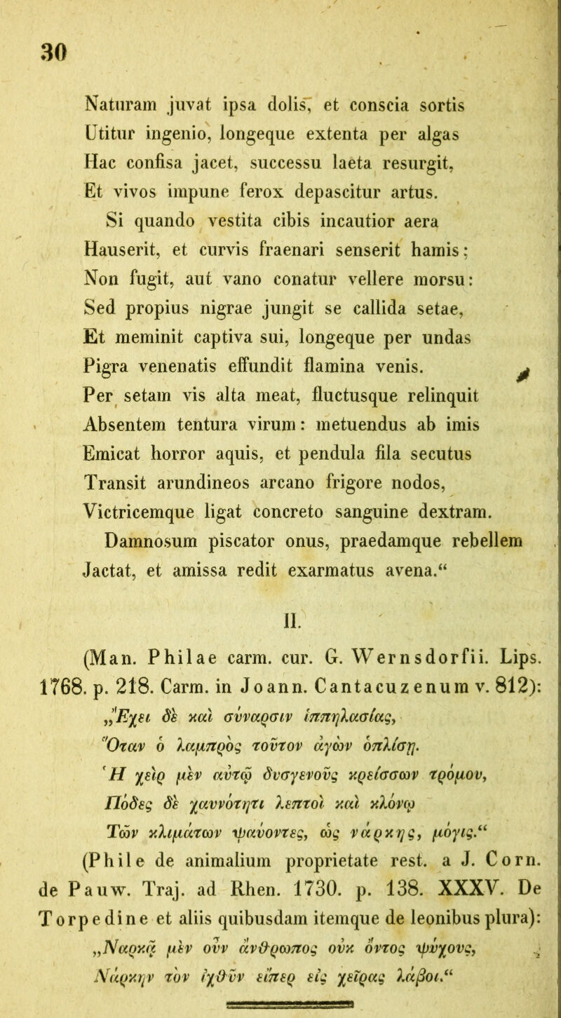 Naturam juvat ipsa dolis7 et conscia sortis Utitur ingenio, longeque extenta per algas Hac confisa jacet, successu laeta resurgit, Et vivos impune ferox depascitur artus. Si quando vestita cibis incautior aera Hauserit, et curvis fraenari senserit hamis; Non fugit, aut vano conatur vellere morsu: Sed propius nigrae jungit se callida setae, Et meminit captiva sui, longeque per undas Pigra venenatis effundit flamina venis. y Per setam vis alta meat, fluctusque relinquit Absentem tentura virum: metuendus ab imis Emicat horror aquis, et pendula fila secutus Transit arundineos arcano frigore nodos, Victricemque ligat concreto sanguine dextram. Damnosum piscator onus, praedamque rebellem Jactat, et amissa redit exarmatus avena/4 II. (Man. Philae carm. cur. G. Wernsdorfii. Lips. 1T68. p. 218. Carm. in Joann. Cantacuz enura v. 812): d'Eyei de ncd GvvaqGiv i7mrjlaataq> 'Oxctv 6 XctfiTtgbg rovtov dyon> otiXigtj. ' H yelq iiev avrcp dvGyevovg xqeltjgwv rqofiov, flodeg de yavvotrjti lentol ycu xXora) Toov xh^idtcov tpavovreg, cog vdqxrjg, fioyig“ (Phile de animalium proprietate rest. a J. Corn. de Pauw. Traj. ad Rhen. 1730. p. 138. XXXV. De Torpedine et aliis quibusdam itemque de leonibus plura): „Naqxct {iev ovv av&qooTtog ovx ovtog \pvyovgy NdqxrjV r'ov ry&vv efoeq eig yeiqag Xd{2oi“