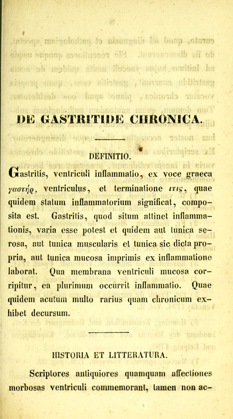 t DE GASTRITIDE CHRONICA. DEFINITIO. * Gastritis, ventriculi inflammatio, ex voce graeca yainrjQ, ventriculus, et terminatione <r/g, quae quidem statum inflammatorium significat, compo- sita est. Gastritis, quod situm attinet inflamma- tionis, varia esse potest et quidem aut tunica se- rosa, aut tunica muscularis et tunica sic dicta pro- pria, aut tunica mucosa imprimis ex inflammatione laborat. Qua membrana ventriculi mucosa cor- ripitur, ea plurimum occurrit inflammatio. Quae quidem acutum multo rarius quam chronicum ex- hibet decursum. HISTORIA ET LITTERATURA. Scriptores antiquiores quamquam affectiones morbosas ventriculi commemorant, tamen non ac-