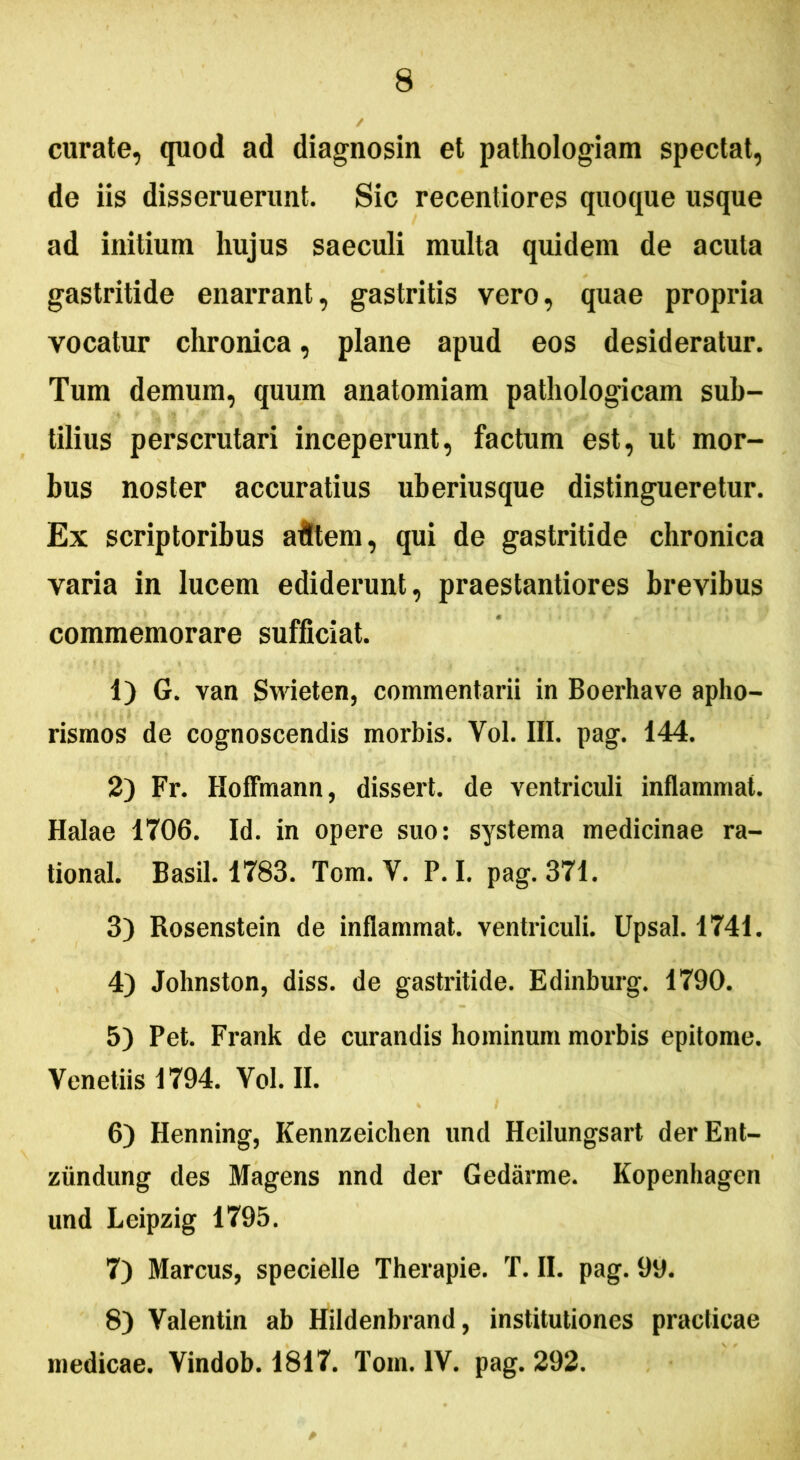 curate, quod ad diagnosin et pathologiam spectat, de iis disseruerunt. Sic recentiores quoque usque ad initium hujus saeculi multa quidem de acula gastritide enarrant, gastritis vero, quae propria vocatur chronica, plane apud eos desideratur. Tum demum, quum anatomiam pathologicam sub- tilius perscrutari inceperunt, factum est, ut mor- bus noster accuratius uberiusque distingueretur. Ex scriptoribus afttem, qui de gastritide chronica varia in lucem ediderunt, praestantiores brevibus commemorare sufficiat. 1) G. van Swieten, commentarii in Boerhave apho- rismos de cognoscendis morbis. Vol. III. pag. 144. 2) Fr. Hoflmann, dissert. de ventriculi inflammat. Halae 1706. Id. in opere suo: systema medicinae ra- tional. Basii. 1783. Tom. Y. P. I. pag. 371. 3) Rosenstein de inflammat, ventriculi. Upsal. 1741. 4) Johnston, diss. de gastritide. Edinburg. 1790. 5) Pet. Frank de curandis hominum morbis epitome. Venetiis 1794. Yol. II. 6) Henning, Kennzeichen und Hcilungsart derEnt- ziindung des Magens nnd der Gedarme. Kopenhagen und Leipzig 1795. 7) Marcus, specielle Therapie. T. II. pag. 99. 8) Valentin ab Hildenbrand, institutiones praclicae medicae. Vindob. 1817. Tom. IV. pag. 292.