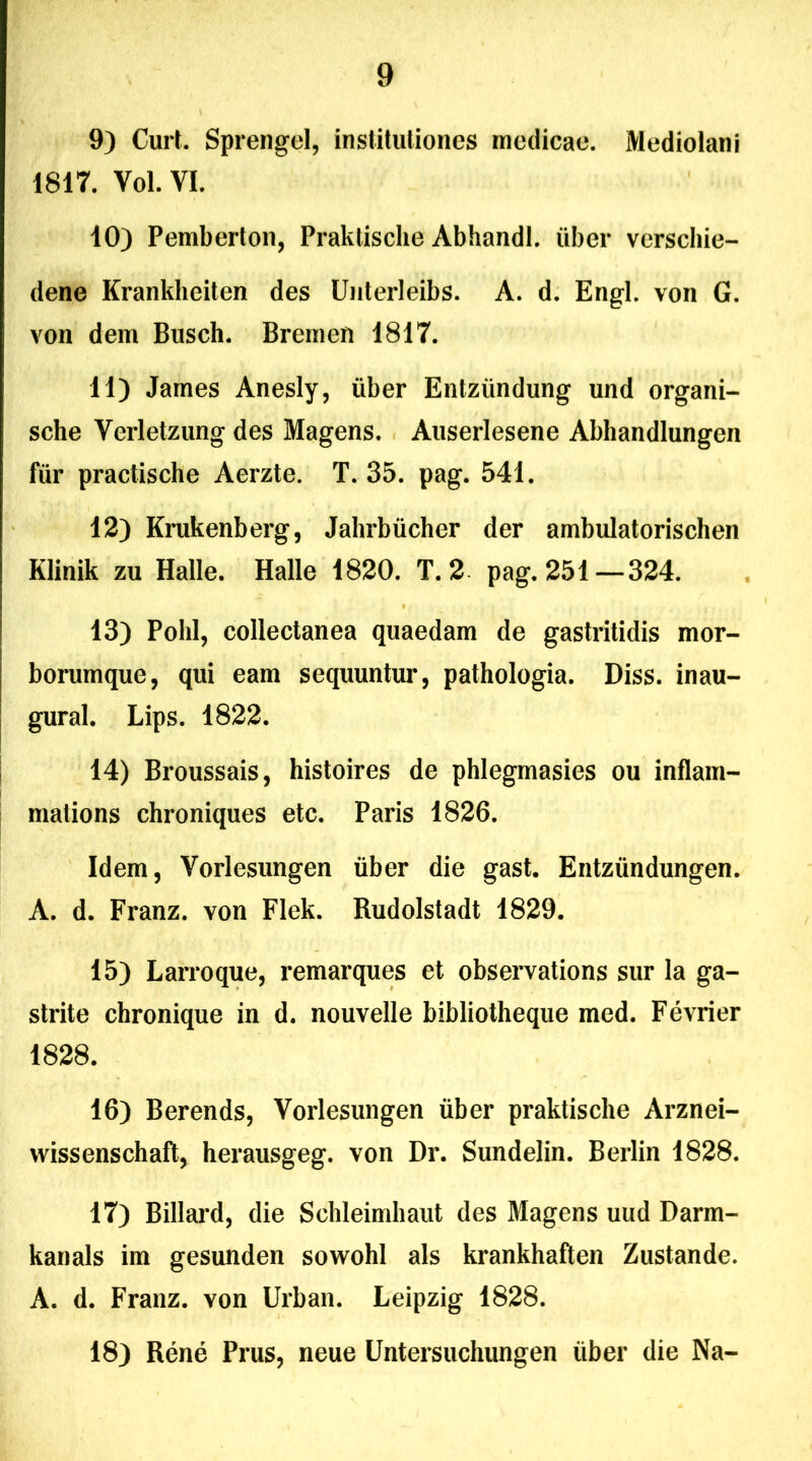9) Curt. Sprengel, institutiones medicae. Mediolani 1817. Vol. VI. 10) Pemberton, Praklische Abhandl. uber verschie- dene Krankheiten des Unterleibs. A. d. Engl. von G. von dem Busch. Bremen 1817. 11) James Anesly, uber Entzlindung und organi- sche Verletzung des Magens. Auserlesene Abhandlungen fiir practische Aerzte. T. 35. pag. 541. 12) Krukenberg, Jahrbiicher der ambulatorischen Klinik zu Halle. Halle 1820. T. 2 pag. 251—324. 13) Polii, collectanea quaedam de gastritidis mor- borumque, qui eam sequuntur, pathologia. Diss. inau- gural. Lips. 1822. 14) Broussais, histoires de phlegmasies ou inflam- mations chroniques etc. Paris 1826. Idem, Vorlesungen liber die gast. Entziindungen. A. d. Franz. von Flek. Rudolstadt 1829. 15) Larroque, remarques et observations sur la ga- strite chronique in d. nouvelle bibliotheque med. Fevrier 1828. 16) Berends, Vorlesungen uber praktische Arznei- wissenschaft, herausgeg. von Dr. Sundelin. Berlin 1828. 17) Billard, die Schleimhaut des Magens uud Darm- kanals im gesunden sowohl ais krankhaften Zustande. A. d. Franz. von Urban. Leipzig 1828. 18) Rene Prus, neue Untersuchungen liber die Na-