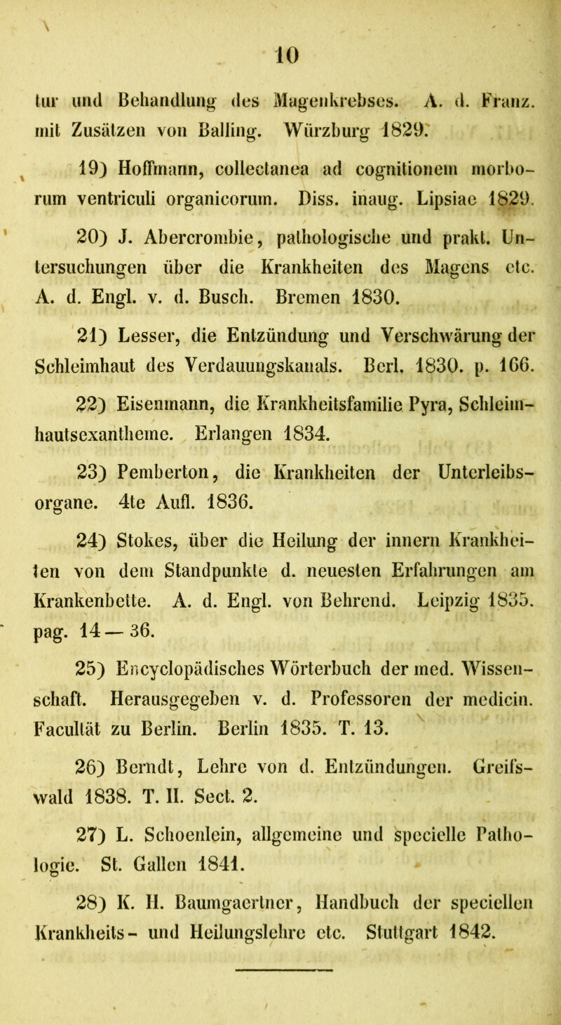 \ lur und Behandlung des Magenkrebses. A. d. Franz. init Zusiitzen von Balling. YVurzburg 1829. 19) Hoffmann, collectanea ad cognitionem morbo- rum ventriculi organicorum. Diss. inaug. Lipsiae 1829 20) J. Abercrombie, palhologische und prakt. Un- tersuchungen liber die Krankheiten des Magens ctc. A. d. Engl. v. d. Busch. Bremen 1830. 21) Lesser, die Entziindung und Versclnvarung der Schleimhaut des Verdauungskanals. Berl. 1830. p. 166. 22) Eisemnann, die Krankheitsfamilie Pyra, Schlcim- hautsexantheme. Erlangen 1834. 23) Pemberton, die Krankheiten der Unterleibs- organe. 4te Aufl. 1836. 24) Stokes, uber die Heilung der innern Krankhei- ten von dem Standpunkle d. neuesten Erfahrungen am Krankenbette. A. d. Engl. von Behrend. Leipzig 1835. pag. 14 — 36. 25) Encyclopadisches Worterbuch der med. Wissen- schaft. Herausgegeben v. d. Professoren der medicin. Facultat zu Berlin. Berlin 1835. T. 13. 26) Berndt, Lehre von d. Entzundungen. Greifs- wald 1838. T. II. Sect. 2. 27) L. Schoenlein, allgcmeine und speciellc Palho- logie. St. Gallen 1841. 28) K. H. Baumgaertncr, Ilandbuch der speciellen Krankheits- und Heilungslehrc ctc. Stuttgart 1842.