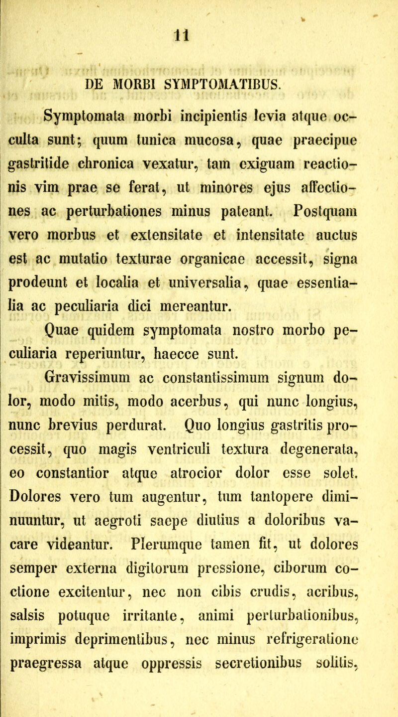 DE MORBI SYMPTOMATIBUS. Symptomata morbi incipientis levia atque oc- culta sunt; quum tunica mucosa, quae praecipue gastritide chronica vexatur, tam exiguam reactio- nis vim prae se ferat, ut minores ejus affectio- nes ac perturbationes minus pateant. Postquam vero moi*bus et extensitate et intensitate auctus est ac mutatio texturae organicae accessit, signa prodeunt et localia et universalia, quae essentia- lia ac peculiaria dici mereantur. Quae quidem symptomata nostro morbo pe- culiaria reperiuntur, haecce sunt. Gravissimum ac constantissimum signum do- lor, modo mitis, modo acerbus, qui nunc longius, nunc brevius perdurat. Quo longius gastritis pro- cessit, quo magis ventriculi textura degenerata, eo constantior atque atrocior dolor esse solet. Dolores vero tum augentur, tum tantopere dimi- nuuntur, ut aegroti saepe diutius a doloribus va- care videantur. Plerumque tamen fit, ut dolores semper externa digitorum pressione, ciborum co- ctione excitentur, nec non cibis crudis, acribus, salsis potuque irritante, animi perturbationibus, imprimis deprimentibus, nec minus refrigeratione praegressa atque oppressis secretionibus solitis,