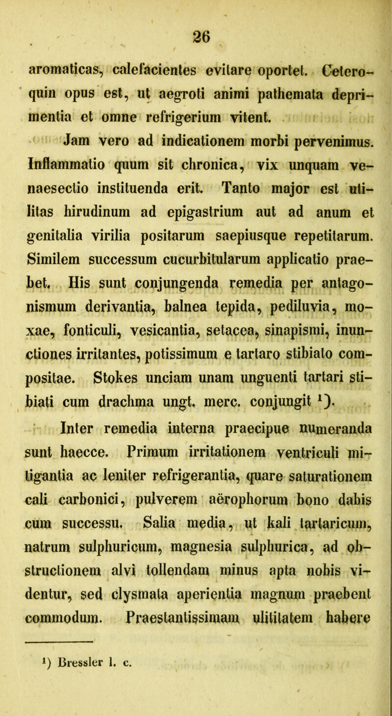 aromaticas, calefacientes evitare oportet. Cetero- quin opus est, ut aegroti animi pathemata depri- mentia et omne refrigerium vitent. Jam vero ad indicationem morbi pervenimus. Inflammatio quum sit chronica, vix unquam ve- naesectio instituenda erit. Tanto major est uti- litas hirudinum ad epigastrium aut ad anum et genitalia virilia positarum saepiusque repetitarum. Similem successum cucurbitularum applicatio prae- bet. His sunt conjungenda remedia per antago- nismum derivantia, balnea tepida, pediluvia, mo- xae, fonticuli, vesicantia, setacea, sinapismi, inun- ctiones irritantes, potissimum e tartaro stibiato com- positae. Stokes unciam unam unguenti tartari sti— biati cum drachma ungt. mere, conjungit *). Inter remedia interna praecipue numeranda sunt haecce. Primum irritationem ventriculi mi- tigantia ac leniter refrigerantia, quare saturationem cali carbonici, pulverem aerophorum bono dabis cum successu, Salia media, ut kali lartaricum, natrum sulphuricum, magnesia sulphurica, ad ob- structionem alvi tollendam minus apta nobis vi- dentur, sed clysmata aperientia magnum praebent commodum. Praestantissimam ulitilatem habere