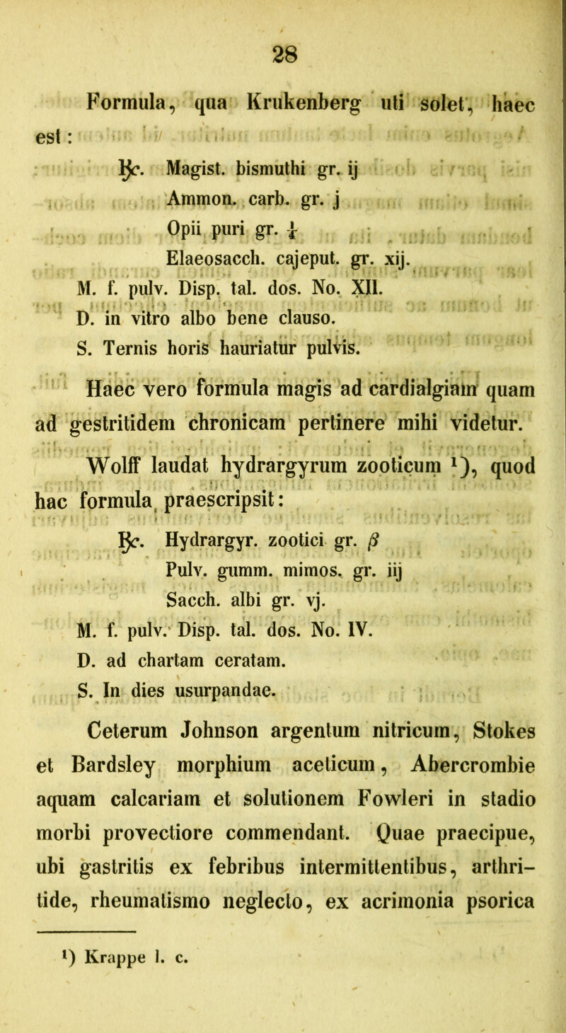 Formula, qua Krukenberg uti solet, haec est: l$c. Magist. bismuthi gr. ij Ammon. carb. gr. j Opii puri gr. | Elaeosacch. cajeput. gr. xij. M. f. pulv. Disp. tal. dos. No. XII. D. in vitro albo bene clauso. S. Ternis horis hauriatur pulvis. Haec vero formula magis ad cardialgiam quam ad gestritidem chronicam pertinere mihi videtur. Wolff laudat hydrargyrum zooticum x), quod hac formula praescripsit: IJc. Hydrargyr. zootici gr. •? Pulv. gumm. mimos, gr. iij Sacch. albi gr. vj. M. f. pulv. Disp. tal. dos. No. IV. D. ad chartam ceratam. S. In dies usurpandae. Ceterum Johnson argentum nitricum, Stokes et Bardsley morphium aceticum, Abercrombie aquam calcariam et solutionem Fowleri in stadio morbi provectiore commendant. Quae praecipue, ubi gastritis ex febribus intermittentibus, arthri- tide, rheumatismo neglecto, ex acrimonia psorica *) Krappe 1. c.