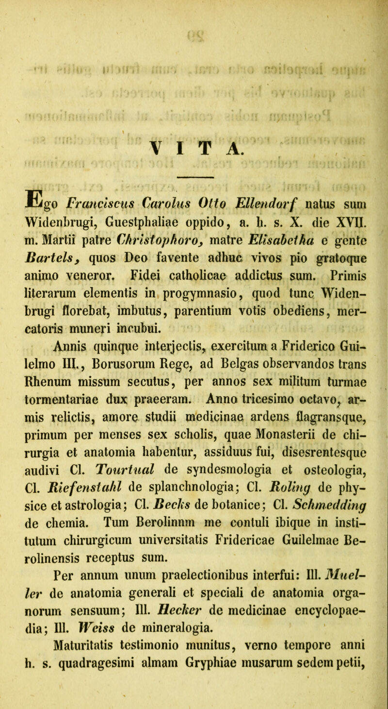 VITA. Ego Franciscus Carolus Otio EUmdorf natus sum Widenbrugi, Guestphaliae oppido, a. h. s. X. die XVII. m. Martii patre Ckristopboro, matre Ellsabciha e gente Bartels, quos Deo favente adhuc vivos pio gratoque animo veneror. Fidei catholicae addictus sum. Primis literarum elementis in progymnasio, quod tunc Widen- brugi florebat, imbutus, parentium votis obediens, mer- catoris muneri incubui. Annis quinque interjectis, exercitum a Friderico Gui- lelmo III,, Borusorum Rege, ad Belgas observandos trans Rhenum missum secutus, per annos sex militum turmae tormentariae dux praeeram. Anno tricesimo octavo, ar- mis relictis, amore studii medicinae ardens flagransque, primum per menses sex scholis, quae Monasterii de chi- rurgia et anatomia habentur, assiduus fui, disesrentesque audivi Cl. Touriual de syndesmologia et osteologia, Cl. Riefenstahl de splanchnologia; Cl. Roling de phy- sice et astrologia; Cl. Retiis de botanice; Cl. Schmedding de chemia. Tum Berolinnm me contuli ibique in insti- tutum chirurgicum universitatis Fridericae Guilelmae Be- rolinensis receptus sum. Per annum unum praelectionibus interfui: 111. Muel- ler de anatomia generali et speciali de anatomia orga- norum sensuum; 111. Reciter de medicinae encyclopae- dia; 111. Wciss de mineralogia. Maturitatis testimonio munitus, verno tempore anni h. s. quadragesimi almam Gryphiae musarum sedem petii,