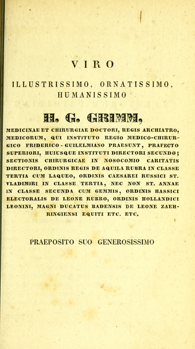 VIRO ILLUSTRISSIMO, ORNATISSIMO, HUMANISSIMO 331® Cm® MEDICINAE ET CHIRURGIAE DOCTORI, REGIS ARCHIATRO, MEDICORUM, QUI INSTITUTO REGIO MEDICO-CHIRUR- GICO FRIDERICO « GUILELMIANO PRAESUNT, PRAFECTO SUPERIORI, HUIUSQUE INSTITUTI DIRECTORI SECUNDO; SECTIONIS CHIRURGICAE IN NOSOCOMIO CARITATIS DIRECTORI, ORDINIS REGIS DE AQUILA RUBRA IN CLASSE TERTIA CUM LAQUEO, ORDINIS CAESAREI RUSSICI ST. YLADIM1RI IN CLASSE TERTIA, NEC NON ST. ANNAE IN CLASSE SECUNDA CUM GEMMIS, ORDINIS HASSICI ELECTORALIS DE LEONE RUBRO, ORDINIS HOLLANDICI LEONINI, MAGNI DUCATUS BADENSIS DE LEONE ZAEH- RINGIENSI EQUITI ETC. ETC. PRAEPOSITO SUO GENEROSISSIMO