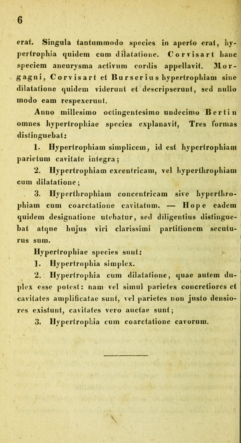 erat. Singula tantummodo species in aperto erat, hy- pertrophia quidem cum dilatatione. Cor visar t hanc speciem aneurysma activum cordis appellavit. Mor- gagni, Corvisart et Bu rser i u s hypertrophiam sine dilatatione quidem viderunt et descripserunt, sed nullo modo eam respexerunt. Anno millesimo octingentesimo undecimo Bertin omnes hypertrophiae species explanavit, Tres formas distinguebat: 1. Hypertrophiam simplicem, id est hypertrophiam parietum cavitate integra; 2. Hypertrophiam excentricam, vel hyperthrophiam cum dilatatione; 3. Hyperthrophiam concentricam sive hyperthro- phiam cum coarctatione cavitatum. — Hope eadem quidem designatione utebatur, sed diligentius distingue- bat atque hujus viri clarissimi partitionem secutu- rus sum. Hypertrophiae species sunt: 1. Hypertrophia simplex. 2. Hypertrophia cum dilatatione, quae autem du- plex esse potest: nam vel simul parietes concretiores et cavitates amplificatae sunt, vel parietes non justo densio- res existunt, cavitates vero auctae sunt; 3. Hypertrophia cum coarctatione cavorum.