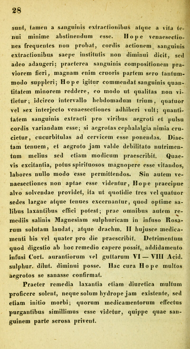 sunt, tamen a sanguinis extractionibus atque a vita te- nui minime abstinendum esse. Hope venaesectio- nes frequentes non probat, cordis actionem sanguinis extractionibus saepe institutis non diminui dicit, sed adeo adaugeri: praeterea sanguinis compositionem pra- viorem fieri, magnam enim cruoris partem sero tantum- modo suppleri; Hope igitur commendat sanguinis quan- titatem minorem reddere, eo modo ut qualitas non vi- tietur; idcirco intervallo hebdomadum trium, quatuor vel sex interjecto venaesectiones adhiberi vult; quanti- tatem sanguinis extracti pro viribus aegroti et pulsu cordis variandam esse; si aegrotas cephalalgia nimia cru- cietur, cucurbitulas ad cervicem esse ponendas. Diae- tam tenuem, et aegroto jam valde debilitato nutrimen- tum melius sed etiam modicum praescribit. Quae- vis excitantia, potus spirituosos magnopere esse vitandos, labores nullo modo esse permittendos. Sin autem ve- naesectiones non aptae esse videntur, Hope praecipue alvo solvendae providet, ita ut quotidie tres vel quatuor sedes largae atque tenues excernantur, quod optime sa- libus laxantibus effici potest; prae omnibus autem re- mediis salinis Magnesiam sulphuricam in infuso Rosa- rum solutam laudat, atque drachm. II hujusce medica- menti bis vel quater pro die praescribit. Detrimentum quod digestio ab lioc remedio capere possit,, addidamento infusi Cort. aurantiorum vel guttarum VI — VIII Acid. sulphur, dilut. diminui posse. Hac cura Hope multos aegrotos se sanasse confirmat. Praeter remedia laxantia etiam diuretica multum proficere solent, neque solum hydrope jam existente, sed etiam initio morbi; quorum medicamentorum effectus purgantibus simillimus esse videtur, quippe quae san- guinem parte serosa privent.