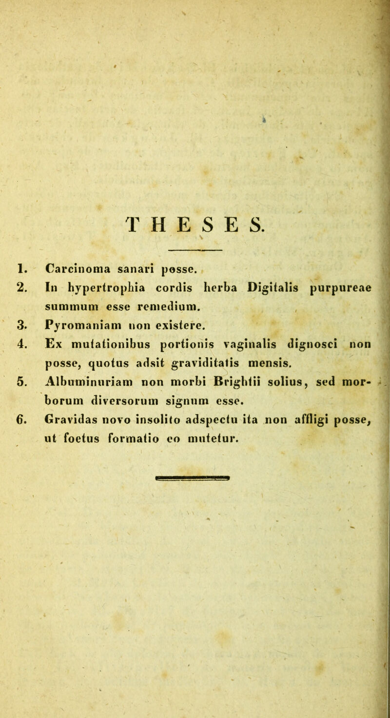 k THESES. 1. Carcinoma sanari posse. 2. In hypertrophia cordis herba Digitalis purpureae summum esse remedium. 3. Pyromaniam non existere. 4. Ex mutationibus portionis vaginalis dignosci non posse, quotus adsit graviditatis mensis. 5. Albumintiriam non morbi Brighlii solius, sed mor- borum diversorum signum esse. 6. Gravidas novo insolito adspectu ita non affligi posse, ut foetus formatio eo mutetur.