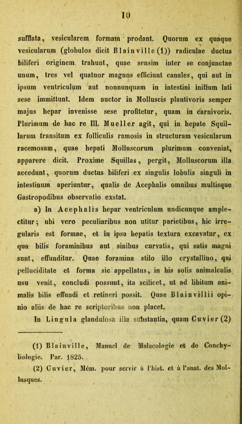 sufflata, vesicularem formam prodant. Quorum ex quaque vesicularum (globulos dicit Blain ville (1)) radiculae ductus biliferi originem trahunt, quae sensim inter se conjunctae unum, tres vel quatuor magnos efficiunt canales, qui aut in ipsum ventriculum aut nonnunquam in intestini initium lati sese immittunt. Idem auctor in Molluscis plantivoris semper majus hepar invenisse sese profitetur, quam in carnivoris. Plurimum de hac re 111. Mueller agit, qui in hepate Squil- larum transitum ex folliculis ramosis in structuram vesicularum racemosam, quae hepati Molluscorum plurimum conveniat, apparere dicit. Proxime Squillas, pergit, Molluscorum illa accedunt, quorum ductus biliferi ex singulis lobulis singuli in intestinum aperiuntur, qualis de Acephalis omnibus multisque Gastropodibus observatio exstat. a) In Acephalis hepar ventriculum undicunque ample- ctitur; ubi vero peculiaribus non utitur parietibus, hic irre- gularis est formae, et in ipsa hepatis textura excavatur, ex qua bilis foraminibus aut sinibus curvatis, qui satis magni sunt, effunditur. Quae foramina stilo illo crystallino, qui pelluciditate et forma sic appellatus, in his solis animalculis usu venit, concludi possunt, ita scilicet, ut ad libitum ani- malis bilis effundi et retineri possit. Quae Blainvillii opi- nio aliis de hac re scriptoribus non placet. In Lingula glandulosa iila siibstantia, quam Cuvier (2) (1) Blainville, Manuel de Malacologie et de Conchy- liologie. Par. 1825. (2) Cuvier, Mem. pour servir a Fhist. et a Fanat, des Mol- lusques.