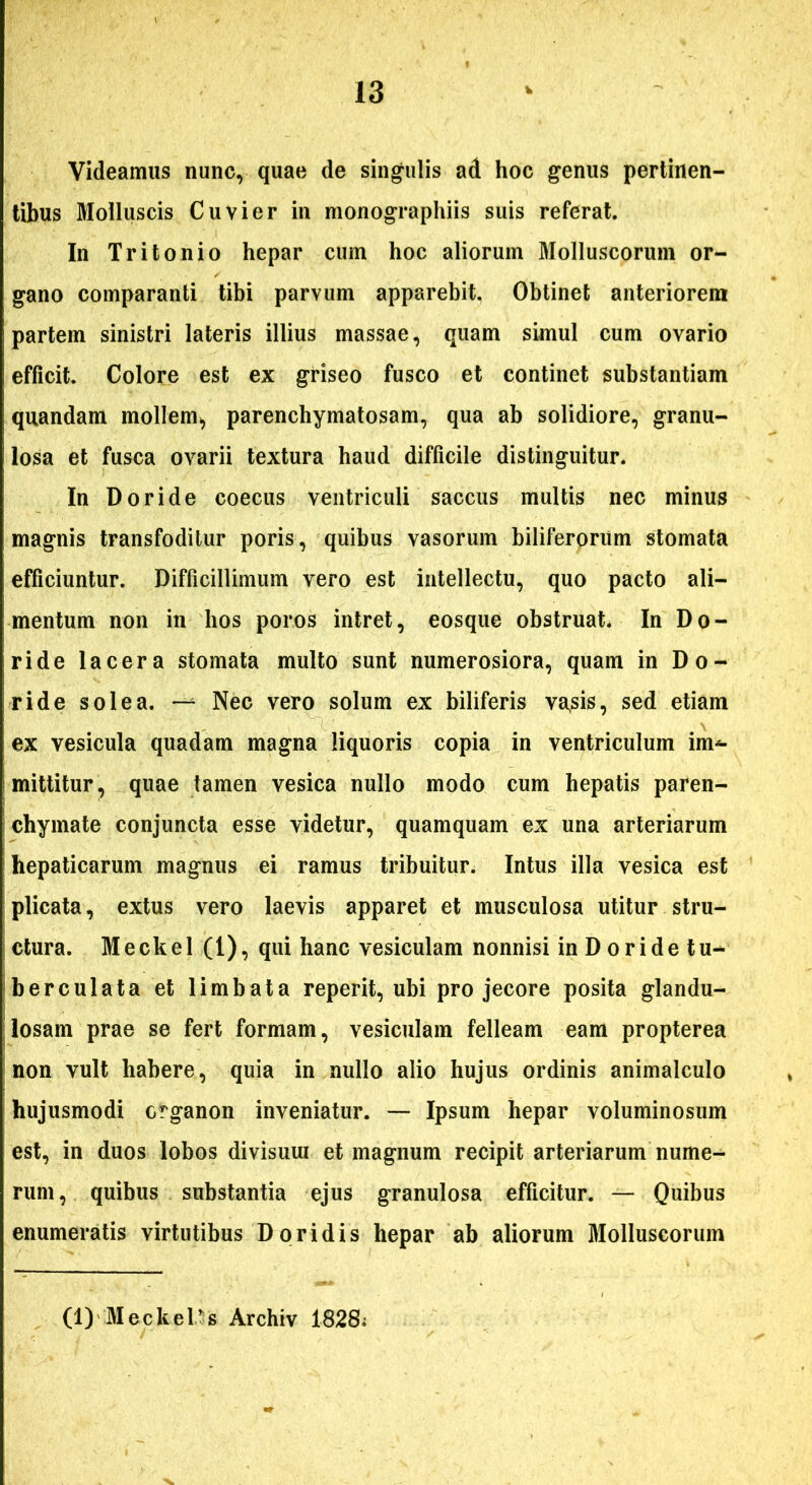 Videamus nunc, quae de singulis ad hoc genus pertinen- tibus Molluscis Cuvier in monographiis suis referat. In Tritonio hepar cum hoc aliorum Molluscorum or- gano comparanti tibi parvum apparebit. Obtinet anterioreni partem sinistri lateris illius massae, quam simul cum ovario efficit. Colore est ex griseo fusco et continet substantiam quandam mollem, parenchymatosam, qua ab solidiore, granu- losa et fusca ovarii textura haud difficile distinguitur. In Doride coecus ventriculi saccus multis nec minus magnis transfoditur poris, quibus vasorum biliferorum stomata efficiuntur. Difficillimum vero est intellectu, quo pacto ali- mentum non in hos poros intret, eosque obstruat. In Do- ride lacera stomata multo sunt numerosiora, quam in Do- ride solea. — Nec vero solum ex biliferis va,sis, sed etiam ex vesicula quadam magna liquoris copia in ventriculum im- mittitur, quae tamen vesica nullo modo cum hepatis paren- chymate conjuncta esse videtur, quamquam ex una arteriarum hepaticarum magnus ei ramus tribuitur. Intus illa vesica est plicata, extus vero laevis apparet et musculosa utitur stru- ctura. Meckel (1), qui hanc vesiculam nonnisi in D oride tu- berculata et limbata reperit, ubi pro jecore posita glandu- losam prae se fert formam, vesiculam felleam eam propterea non vult habere, quia in nullo alio hujus ordinis animalculo hujusmodi organon inveniatur. — Ipsum hepar voluminosum est, in duos lobos divisuui et magnum recipit arteriarum nume- rum, quibus substantia ejus granulosa efficitur. — Quibus enumeratis virtutibus Doridis hepar ab aliorum Molluscorum (1)'Meckelog Archiv 1828;