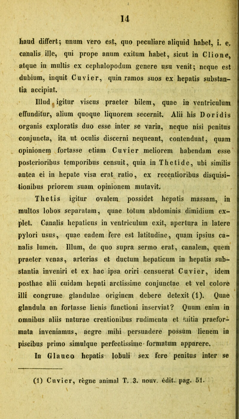 haud differt; unum vero est, quo peculiare aliquid habet, i. e. canalis ille, qui prope anum exitum habet, sicut in Clio ne, atque in multis ex cephalopodum genere usu venit; neque est dubium, inquit Cuvier, quin ramos suos ex hepatis substan- tia accipiat. Illud , igitur viscus praeter bilem, quae in ventriculum effunditur, alium quoque liquorem secernit. Alii his Doridis organis exploratis duo esse inter se varia, neque nisi penitus conjuncta, ita ut oculis discerni nequeant, contendunt, quam opinionem fortasse etiam Cuvier meliorem habendam esse posterioribus temporibus censuit, quia in Thetide, ubi similis antea ei in hepate visa erat ratio, ex recentioribus disquisi- tionibus priorem suam opinionem mutavit. Thetis igitur ovalem possidet hepatis massam, in multos lobos separatam, quae totum abdominis dimidium ex- plet. Canalis hepaticus in ventriculum exit, apertura in latere pylori usus, quae eadem fere est latitudine, quam ipsius ca- nalis lumen* Illum, de quo supra sermo erat, canalem, quem praeter venas, arterias et ductum hepaticum in hepatis sub- stantia inveniri et ex hac ipsa oriri censuerat Cuvier, idem posthac alii cuidam hepati arctissime conjunctae et vel colore illi congruae glandulae originem debere detexit (1). Quae glandula an fortasse lienis functioni inserviat? Quum enim in omnibus aliis naturae creationibus rudimenta et hiitia praefor- mata inveniamus, aegre mihi persuadere possum lienem in piscibus primo simulque perfectissime* formatum apparere. In Glauco hepatis lobuli sex fere penitus inter se (1) Cuvier, regne animal T. 3. nouv. edit. pag. 51.