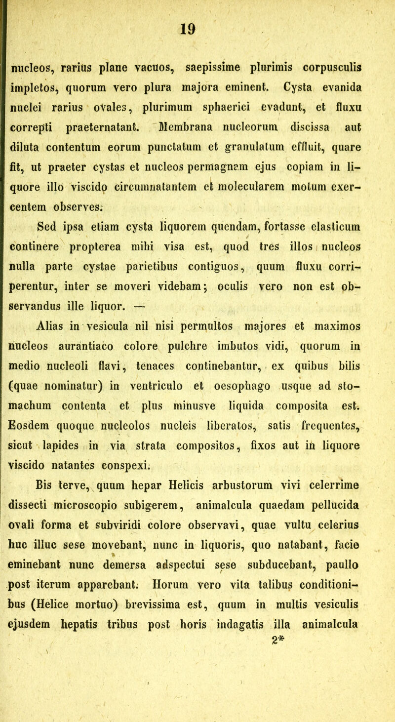 nucleos, rarius plane vacuos, saepissime plurimis corpusculis impletos, quorum vero plura majora eminent. Cysta evanida nuclei rarius oYales, plurimum sphaerici evadunt, et fluxu correpti praeternatant. Membrana nucleorum discissa aut diluta contentum eorum punctatum et granulatum effluit, quare fit, ut praeter cystas et nucleos permagnam ejus copiam in li- quore illo viscido circumnatantem et molecularem motum exer- centem observes. Sed ipsa etiam cysta liquorem quendam, fortasse elasticum continere propterea mihi visa est, quod tres illos nucleos nulla parte cystae parietibus contiguos, quum fluxu corri- perentur, inter se moveri videbam; oculis vero non est ob- servandus ille liquor. — Alias in vesicula nil nisi permultos majores et maximos nucleos aurantiaco colore pulchre imbutos vidi, quorum in medio nucleoli flavi, tenaces continebantur, ex quibus bilis (quae nominatur) in ventriculo et oesophago usque ad sto- machum contenta et plus minusve liquida composita est. Eosdem quoque nucleolos nucleis liberatos, satis frequentes, sicut lapides in via strata compositos, fixos aut in liquore viscido natantes conspexi. Bis ter ve, quum hepar Helicis arbustorum vivi celerrime dissecti microscopio subigerem, animalcula quaedam pellucida ovali forma et subviridi colore observavi, quae vultu celerius huc illuc sese movebant, nunc in liquoris, quo natabant, facie eminebant nunc demersa adspectui sese subducebant, paullo post iterum apparebant. Horum vero vita talibus conditioni- bus (Helice mortuo) brevissima est, quum in multis vesiculis ejusdem hepatis tribus post horis indagatis illa animalcula 2*