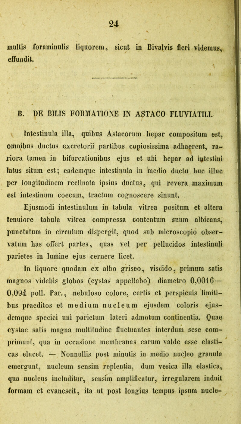 multis foraminulis liquorem, sicut in Bivalvis fieri videmus, effundit. B. DE BILIS FORMATIONE IN ASTACO FLUVIATILI. Intestinula illa, quibus Astacorum hepar compositum est, omnibus ductus excretorii partibus copiosissima adhaerent, ra- riora tamen in bifurcationibus ejus et ubi hepar ad intestini latus situm est; eademque intestinula in medio ductu huc illuc per longitudinem reclinata ipsius ductus, qui revera maximum est intestinum coecum, tractum cognoscere sinunt. Ejusmodi intestinulum in tabula vitrea positum et altera tenuiore tabula vitrea compressa contentum suum albicans, punctatum in circulum dispergit, quod sub microscopio obser- vatum has offert partes, quas vel per pellucidos intestinuli parietes in lumine ejus cernere licet. In liquore quodam ex albo griseo, viscido, primum satis magnos videbis globos (cystas appellabo) diametro 0,0016 — 0,094 poli. Par., nebuloso colore, certis et perspicuis limiti- bus praeditos et medium nucleum ejusdem coloris ejus- demque speciei uni parietum lateri admotum continentia. Quae cystae satis magna multitudine fluctuantes interdum sese com- primunt, qua in occasione membranas earum valde esse elasti- cas elucet. — Nonnullis post minutis in medio nucleo granula emergunt, nucleum sensim replentia, dum vesica illa elastica, qua nucleus includitur, sensim amplificatur, irregularem induit formam et evanescit, ita ut post longius tempus ipsum nucle-