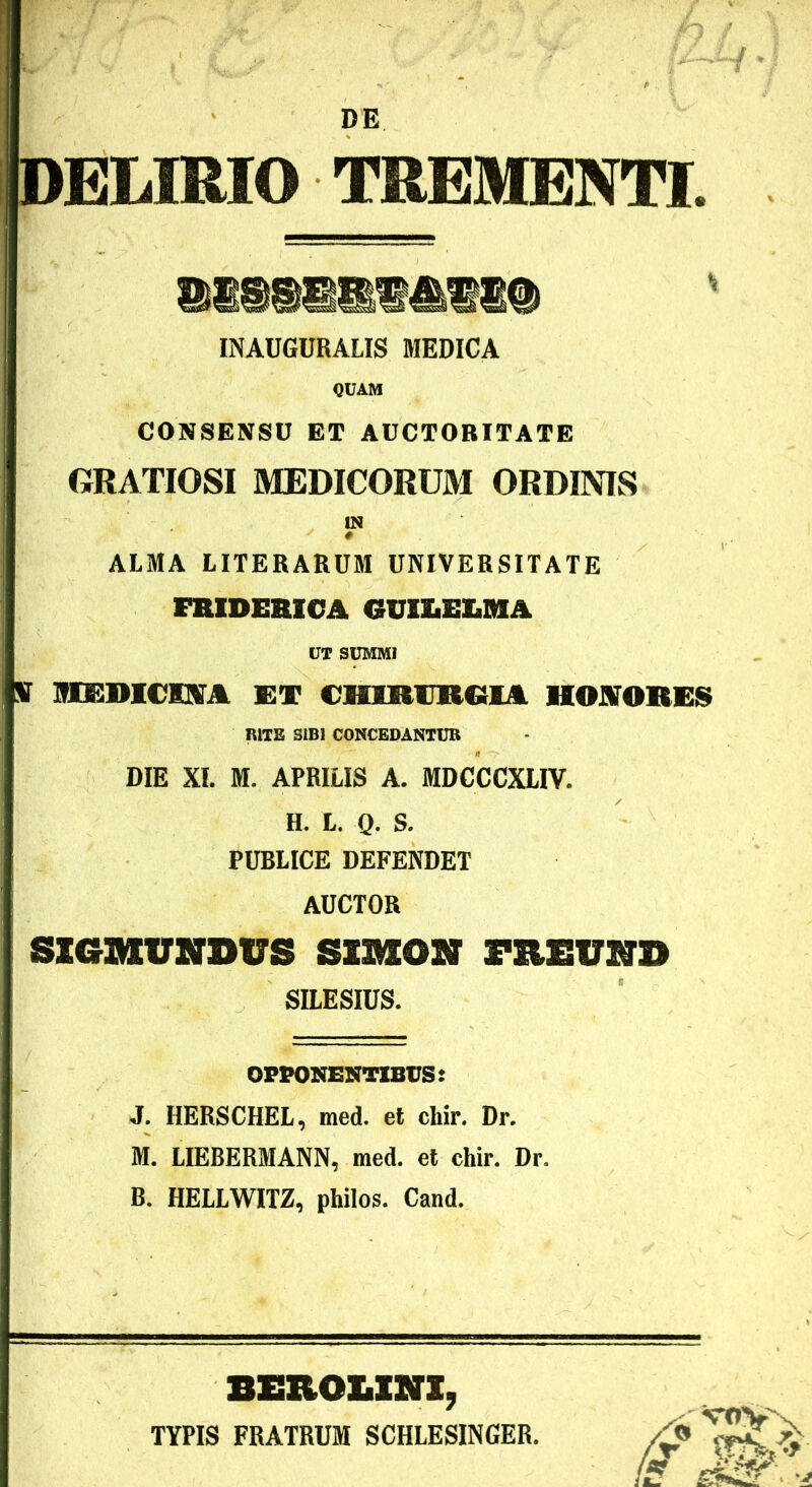 DELIRIO TREMENTI. INAUGURALIS MEDICA QUAM CONSENSU ET AUCTORITATE GRATIOSI MEDICORUM ORDINIS IN ALMA LITERARUM UNIVERSITATE FRIDEAICA GUlliEIiMA UT SUMMI ir MEDICISrA KT CHIRIIROIA HOJITOREI^ RITE SIBI CONCEDANTUR DIE XI. M. APRILIS A. MDCCCXLIV. H. L. Q. S. PUBLICE DEFENDET AUCTOR SZGIUVSrDVS SIMON FREVHD SILESIUS. OPPONENTIBUS: J. HERSCHEL, med. et cliir. Dr. M. LIEBERMANN, med. et chir. Dr. B. HELLWITZ, philos. Cand. BEROUNX, TYPIS FRATRUM SCHLESINGER. 5