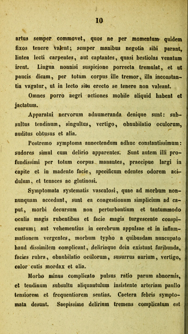 artus semper commovet, quos ne per momentum^ quidem fixos tenere valent; semper manibus negotia sibi parant, lintea lecti carpentes, aut captantes, quasi bestiolas venatum irent. Lingua nonnisi suspicione porrecta tremulat, et ut paucis dicam, per totum corpus ille tremor, illa inconstan- tia vagatur, ut in lecto situ erecto se tenere non valeant. Omnes porro aegri actiones mobile aliquid habent et jactatum. Apparatui nervorum adnumeranda denique sunt: sub- sultus tendinum, singultus, vertigo, obnubilatio oculorum, auditus obtusus et alia. Postremo symptoma annectendum adhuc constantissimum: sudores simul cum delirio apparentes. Sunt autem illi pro- fundissimi per totum corpus manantes, praecipue largi in capite et in madente facie, specificum edentes odorem aci- dulum, et tenaces ac glutinosi. Symptomata systematis vasculosi, quae ad morbum non- nunquam accedunt, sunt ea congestionum simplicium ad ca- put, morbi decursum non perturbantium et tantummodo oculis magis rubentibus et facie magis turgescente conspi- cuarum; aut vehementius in cerebrum appulsae et in inflam- mationem vergentes, morbum typho a quibusdam nuncupato haud dissimilem complicant, deliriaque dein existunt furibunda, facks rubra, obnubilatio oculorum, susurrus aurium, vertigo, calor cutis mordax et alia. Morbo minus complicato pulsus ratio parum abnormis, et tendinum subsultu aliquantulum insistente arteriam paullo tensiorem et frequentiorem sentias. Caetera febris sympto- mata desunt. Saepissime delirium tremens complicatum est