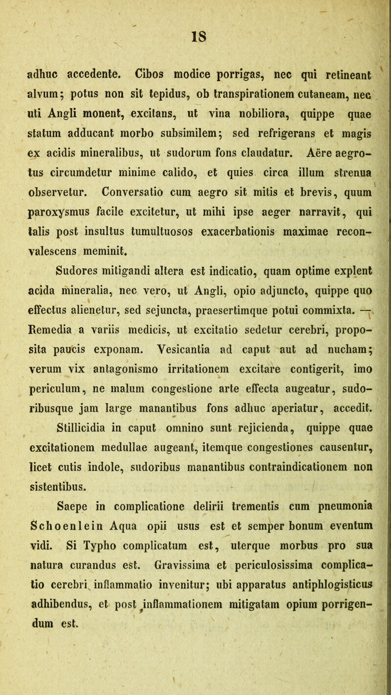 adhuc accedente. Cibos modice porrigas, nec qui retineant ' alvum; potus non sit tepidus, ob transpirationem cutaneam, nec uti Angli monent, excitans, ut vina nobiliora, quippe quae statum adducant morbo subsimilem; sed refrigerans et magis ex acidis mineralibus, ut sudorum fons claudatur. Aere aegro- tus circumdetur minime calido, et quies circa illum strenua observetur. Conversatio cum aegro sit mitis et brevis, quum paroxysmus facile excitetur, ut mihi ipse aeger narravit, qui talis post insultus tumultuosos exacerbationis maximae recon- valescens meminit. Sudores mitigandi altera est indicatio, quam optime explent acida mineralia, nec vero, ut Angli, opio adjuncto, quippe quo effectus alienetur, sed sejuncta, praesertimque potui commixta. —, Remedia a variis medicis, ut excitatio sedetur cerebri, propo- sita paucis exponam. Vesicantia ad caput aut ad nucham; verum vix antagonismo irritationem excitare contigerit, imo periculum, ne malum congestione arte effecta augeatur, sudo- ribusque jam large manantibus fons adhuc aperiatur, accedit. Stillicidia in caput omnino sunt rejicienda, quippe quae excitationem medullae augeant, itemque congestiones causentur, licet cutis indole, sudoribus manantibus contraindicationem non sistentibus. Saepe in complicatione delirii trementis cum pneumonia Schoenlein Aqua opii usus est et semper bonum eventum vidi. Si Typho complicatum est, uterque morbus pro sua natura curandus est. Gravissima et periculosissima complica- tio cerebri inflammatio invenitur; ubi apparatus antiphlogisticus adhibendus, et post ^inflammationem mitigatam opium porrigen- dum est.