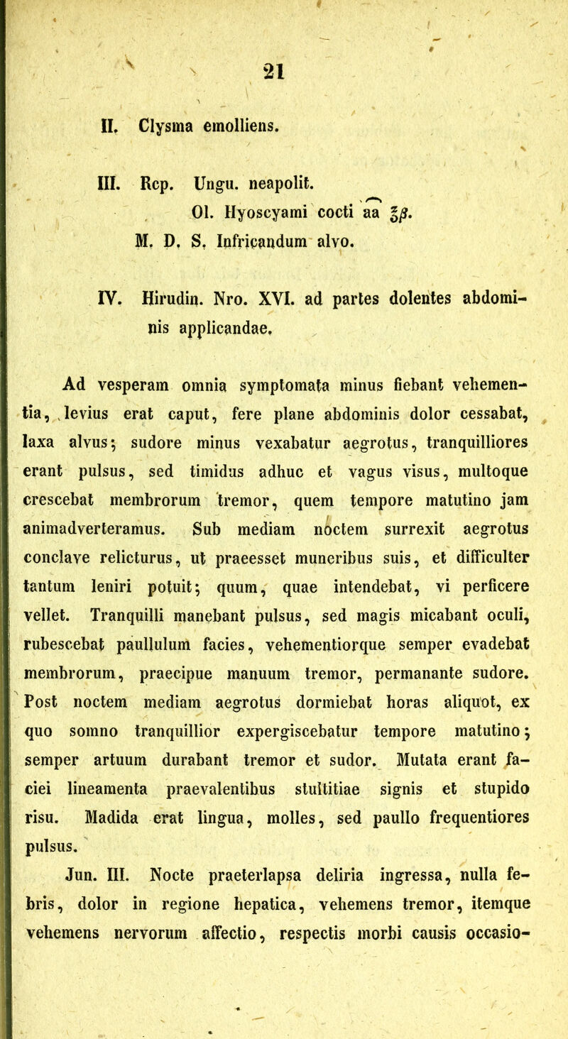 IL Clysma emolliens. III. Rcp. Un^u. neapolit. 01. Hyoscyami cocti aa M, P, S, lofrieandum alvo. IV. Hirudin. Nro. XVI. ad partes dolentes abdomi- nis applicandae. Ad vesperam omnia symptomata minus fiebant vehemen- tia, Jevius erat caput, fere plane abdominis dolor cessabat, laxa alvus; sudore minus vexabatur aegrotus, tranquilliores erant pulsus, sed timidus adhuc et vagus visus, multoque crescebat membrorum 'tremor, quem tempore matutino jam animadverteramus. Sub mediam noctem surrexit aegrotus conclave relicturus, ut praeesset muneribus suis, et difficulter tantum leniri potuit; quum, quae intendebat, vi perficere vellet. Tranquilli manebant pulsus, sed magis micabant oculi, rubescebat paullulum facies, vehementiorque semper evadebat membrorum, praecipue manuum tremor, permanante sudore. Post noctem mediam aegrotus dormiebat horas aliquot, ex quo somno tranquillior expergiscebatur tempore matutino; semper artuum durabant tremor et sudor. Mutata erant fa- ciei lineamenta praevalentibus stultitiae signis et stupido risu. Madida erat lingua, molles, sed paullo frequentiores pulsus. Jun. III. Nocte praeterlapsa deliria ingressa, nulla fe- bris, dolor in regione hepatica, vehemens tremor, itemque vehemens nervorum affectio, respectis morbi causis occasio-