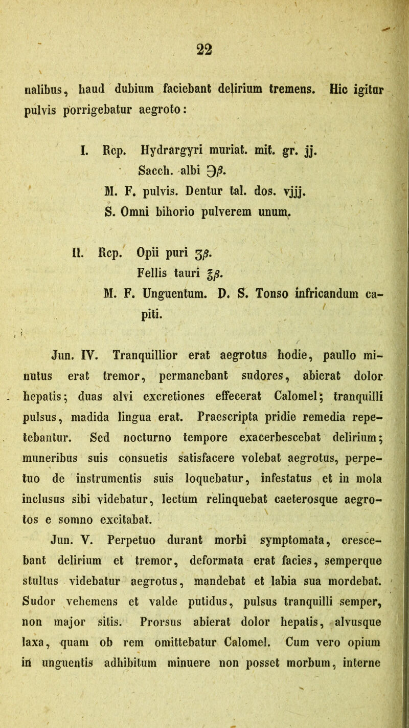 iialibus, haud dubium faciebant dejirium tremens. Hic igitur pulvis porrigebatur aegroto: I. Rcp. Hydrargyri muriat. mit. gr. jj, Sacch. albi 9/?. M. F. pulvis. Dentur tal. dos. vjjj. S. Omni bihorio pulverem unum. II. Rcp. Opii puri 3^?. Fellis tauri gy?. M. F. Unguentum. D. S. Tonso infricandum ca- piti. i. Jun. IV. Tranquillior erat aegrotus hodie, paullo mi- nutus erat tremor, permanebant sudores, abierat dolor hepatis; duas alvi excretiones effecerat Calomel; tranquilli pulsus, madida lingua erat. Praescripta pridie remedia repe- tebantur. Sed nocturno tempore exacerbescebat delirium; muneribus suis consuetis satisfacere volebat aegrotus, perpe- tuo de instrumentis suis loquebatur, infestatus et in mola inclusus sibi videbatur, lectum relinquebat caeterosque aegro- tos e somno excitabat. Jun. V. Perpetuo durant morbi symptomata, cresce- bant delirium et tremor, deformata erat facies, semperque stultus videbatur aegrotus, mandebat et labia sua mordebat. Sudor vehemens et valde putidus, pulsus tranquilli semper, non major sitis. Prorsus abierat dolor hepatis, alvusque laxa, quam ob rem omittebatur Calomel. Cum vero opium iil unguentis adhibitum minuere non posset morbum, interne