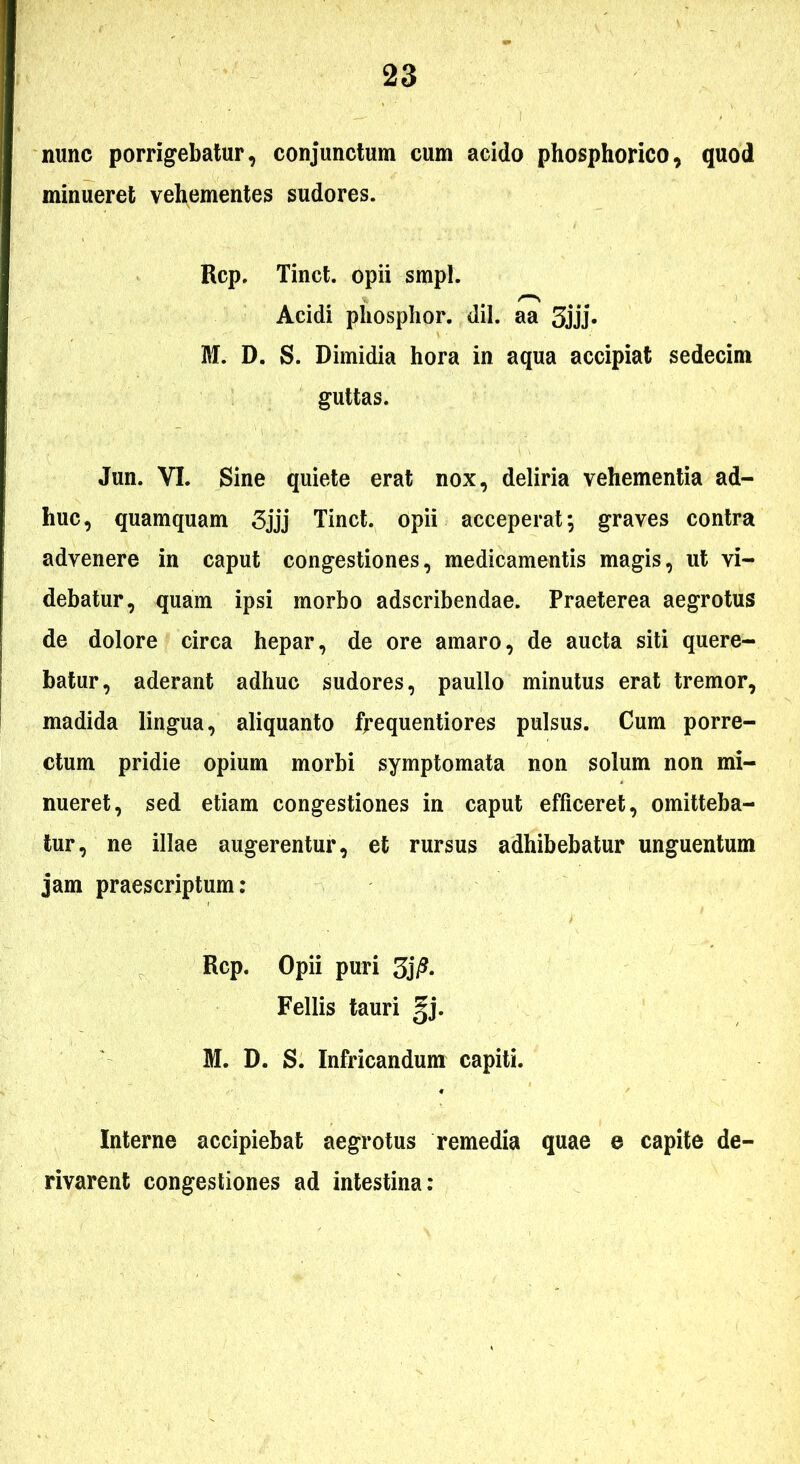 nunc porrigebatur, conjunctum cum acido phosphorico, quod minueret vehementes sudores. Rcp. Tinct. opii smpl. Acidi pliosplior. dii. aa 3jjj* M. D. S. Dimidia hora in aqua accipiat sedecim guttas. Jun. VI. Sine quiete erat nox, deliria vehementia ad- huc, quamquam 3jjj Tinct. opii acceperat; graves contra advenere in caput congestiones, medicamentis magis, ut vi- debatur, quam ipsi morbo adscribendae. Praeterea aegrotus de dolore circa hepar, de ore amaro, de aucta siti quere- batur, aderant adhuc sudores, paullo minutus erat tremor, madida lingua, aliquanto frequentiores pulsus. Cum porre- ctum pridie opium morbi symptomata non solum non mi- nueret, sed etiam congestiones in caput efficeret, omitteba- tur, ne illae augerentur, et rursus adhibebatur unguentum jam praescriptum: Rcp. Opii puri Fellis tauri gj. M. D. S. Infricandum capiti. Interne accipiebat aegrotus remedia quae e capite de- rivarent congestiones ad intestina: