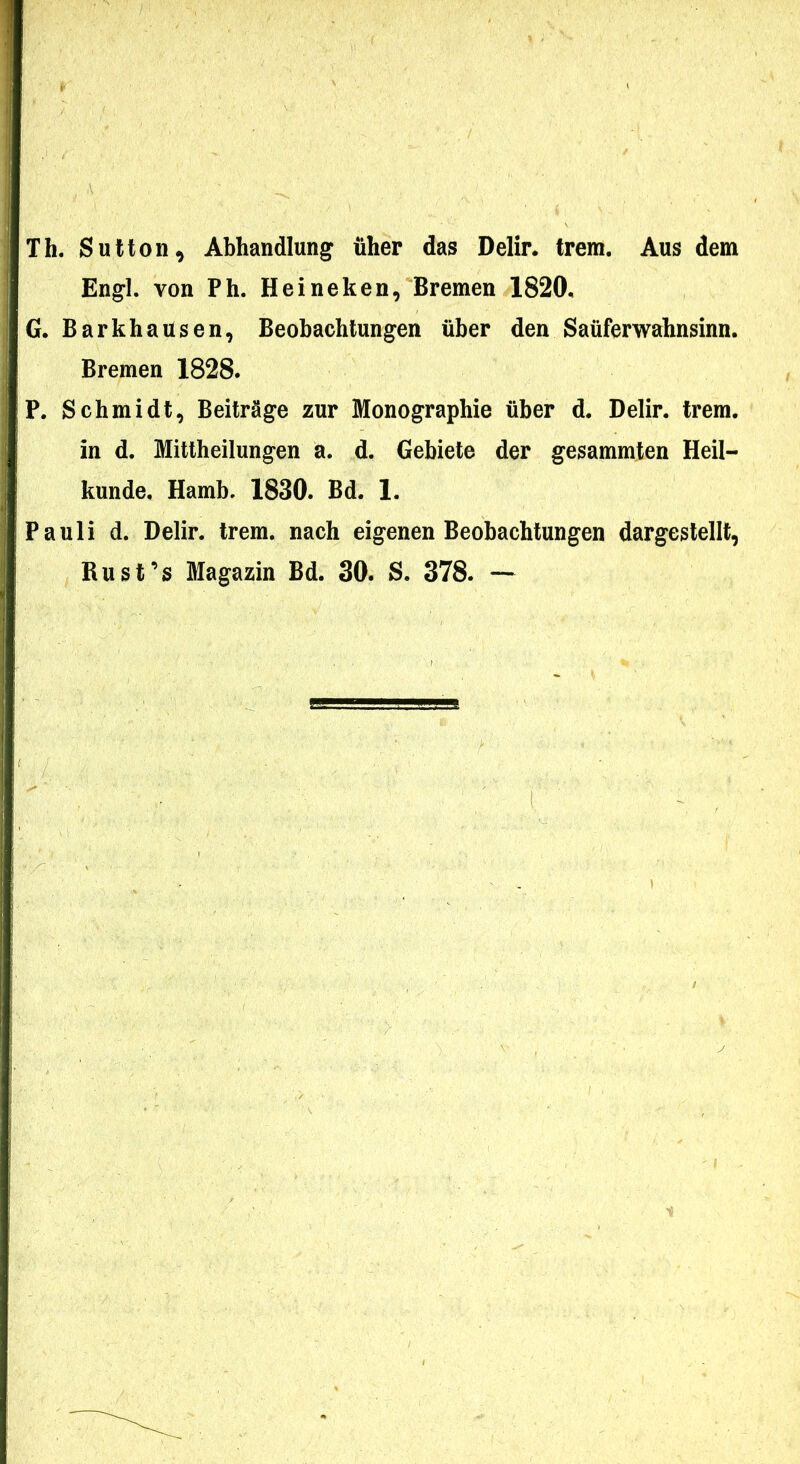 Th. Sutton, Abhandlung^ iiher das Delir. trem. Aus dem Engl. von Ph. Heineken, Bremen 1820, G. Barkhausen, Beobachtungen uber den Saiiferwabnsinn. Bremen 1828. P. Schmidt, Beitrage zur Monographie iiber d. Delir. trem. in d. Mittheilungen a. d. Gebiete der gesammten Heil- kunde, Hamb. 1830. Bd. 1. Pauli d. Delir. trem. nach eigenen Beobacbtungen dargestellt, Rusfs Magazin Bd. 30. S. 378. —