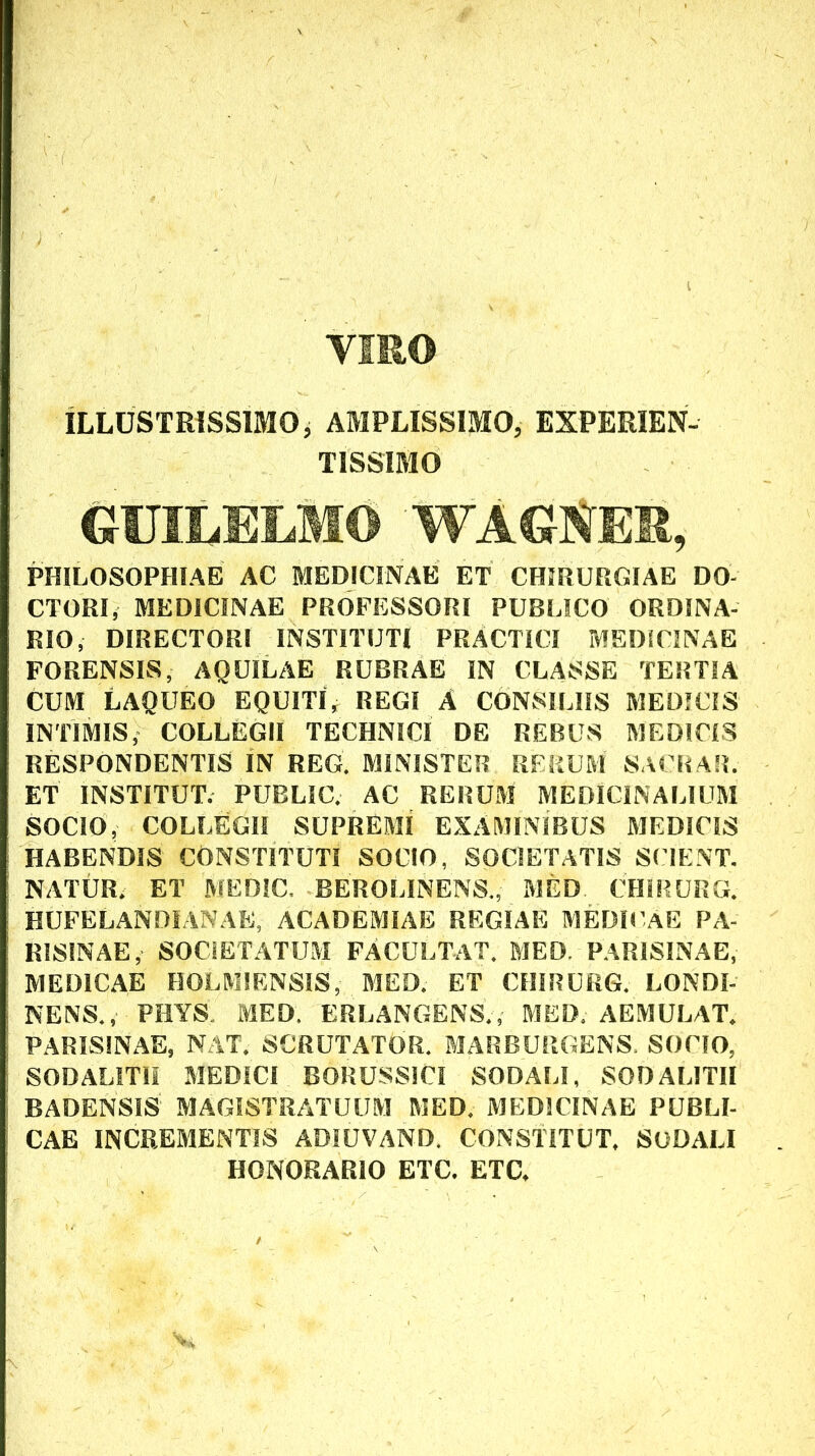 VIRO ILLUSTRISSIMO, AMPLISSIMO, EXPERIEN- TISSIMO GUILELMO PHILOSOPHIAE AC MEDICINAE ET CHIRURGIAE DO- CTORI, MEDICINAE PROFESSORI PUBLICO ORDINA- RIO, DIRECTORI INSTITUTI PRACTICl MEDICINAE FORENSIS, AQUILAE RUBRAE IN CLASSE TERTIA CUM LAQUEO EQUITI, REGI A CONSILIIS MEDICIS INTIMIS, COLLEGII TECHNICI DE REBUS MEDICIS RESPONDENTIS IN REG, MINISTER RERUM SACRAR. ET INSTITUT. PUBLIC. AC RERUM MEDICINALIUM SOCIO, COLLEGII SUPREMI EXAMINIBUS MEDICIS HABENDIS CONSTITUTI SOCIO, SOCIETATIS SCIENT. NATUR. ET MEDIC. BEROLINENS., MED CHIRURG. HUFELANDIANAE, ACADEMIAE REGIAE MEDK aE PA- RISINAE, SOCIETATUM FACULTaT. MED. PARISINAE, MEDICAE HOLMIENSIS, MED. ET CHIRURG. LONDI- NENS., PHYS MED, BRLANGENS., MED, AEMULAT. PARISINAE, NAT. SCRUTATOR. MARBURGENS. SOCIO, SODALITII MEDICI BORUSSICI SODALI, SODALITII BADENSIS MAGISTRATUUM MED. MEDICINAE PUBLI- CAE INCREMENTIS ADIUVAND. CONSTITUT. SODALI HONORARIO ETC. ETC.