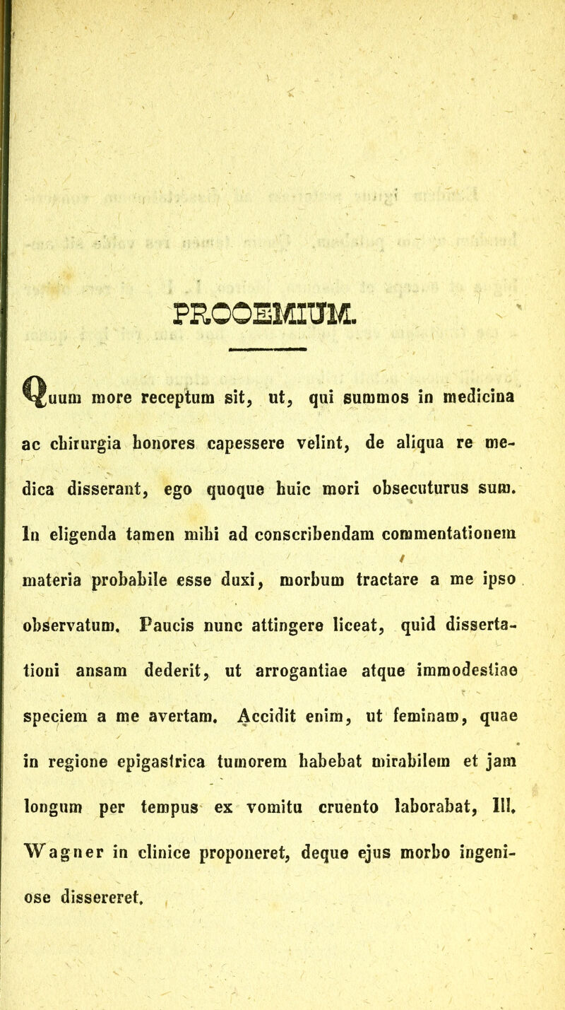 PROOia/nuM. ^uum more receptum sit, ut, qui summos in medicina ac chirurgia honores capessere velint, de aliqua re me- dica disserant, ego quoque huic mori obsecuturus sum. In eligenda tamen mihi ad conscribendam commentationem / materia probabile esse duxi, morbum tractare a me ipso observatum. Paucis nunc attingere liceat, quid disserta- tioni ansam dederit, ut arrogantiae atque immodestiae speciem a me avertam. Accidit enim, ut feminam, quae in regione epigastrica tumorem habebat mirabilem et jam longum per tempus ex vomitu cruento laborabat, III, Wagner in clinice proponeret, deque ejus morbo ingeni- ose dissereret