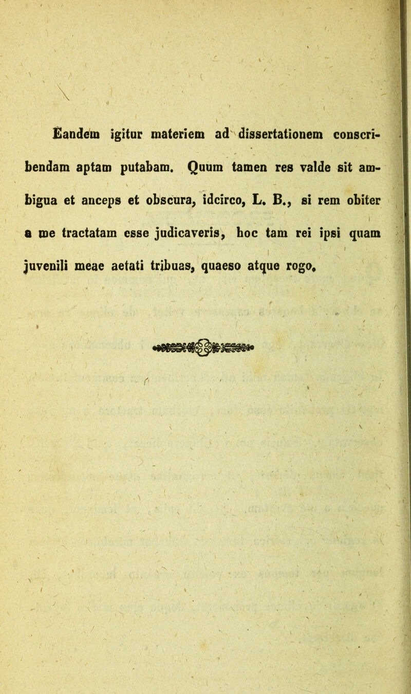 \ , ■ £ande^iii igitur materiem ad dissertationem conscri- bendam aptam putabam. Quum tamen res valde sit am- bigua et anceps et obscura, idcirco, L. B., si rem obiter a me tractatam esse judicaveris, hoc tam rei ipsi quam juvenili meae aetati tribuas, quaeso atque rogo.