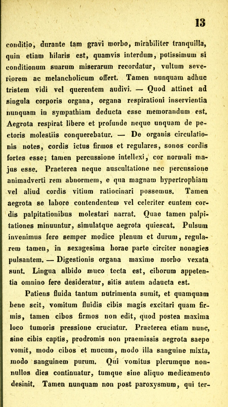 conditio, durante tam gravi morbo, mirabiliter tranquilla, quin etiam hilaris est, quamvis interdum, potissimum si conditionum suarum miserarum recordatur, vultum seve- Horem ac melancholicum offert Tamen nunquam adhuc tristem vidi vel querentem audivi. — Quod attinet ad singula corporis organa, organa respirationi inservientia nunquam in sympathiam deducta esse memorandum est Aegrota respirat libere et profunde neque unquam de pe- ctoris molestiis conquerebatur. — De organis circulatio- nis notes, cordis ictus firmos et regulares, sonos cordis fortes esse; tamen percussione intellexi, cor normali ma- jus esse. Praeterea neque auscultatione nec percussione animadverti rem abnormem, e qua magnam hypertrophiam vel aliud cordis vitium ratiocinari possemus. Tamen aegrota se labore contendentem vel celeriter euntem cor- dis palpitationibus molestari narrat. Quae tamen palpi- tationes minuuntur, simulatque aegrota quiescat. Pulsum invenimus fere semper modice plenum et durum, regula- rem tameu, in sexagesima horae parte circiter nonagies pulsantem. — Digestionis organa maxime morbo vexata sunt. Lingua albido muco tecta est, ciborum appeten- tia omnino fere desideratur, sitis autem adaucta est. Patiens fluida tantum nutrimenta sumit, et quamquam bene scit, vomitum fluidis cibis magis excitari quam fir- mis, tamen cibos firmos non edit, quod postea maxima loco tumoris pressione cruciatur. Praeterea etiam nunc, sine cibis captis, prodromis non praemissis aegrota saepe vomit, modo cibos et mucum, modo illa sanguine mixta, modo sanguinem purum. Qui vomitus plerumque non- nullos dies continuatur, tunique sine aliquo medicamento desinit. Tamen nunquam non post paroxysmum, qui ter-