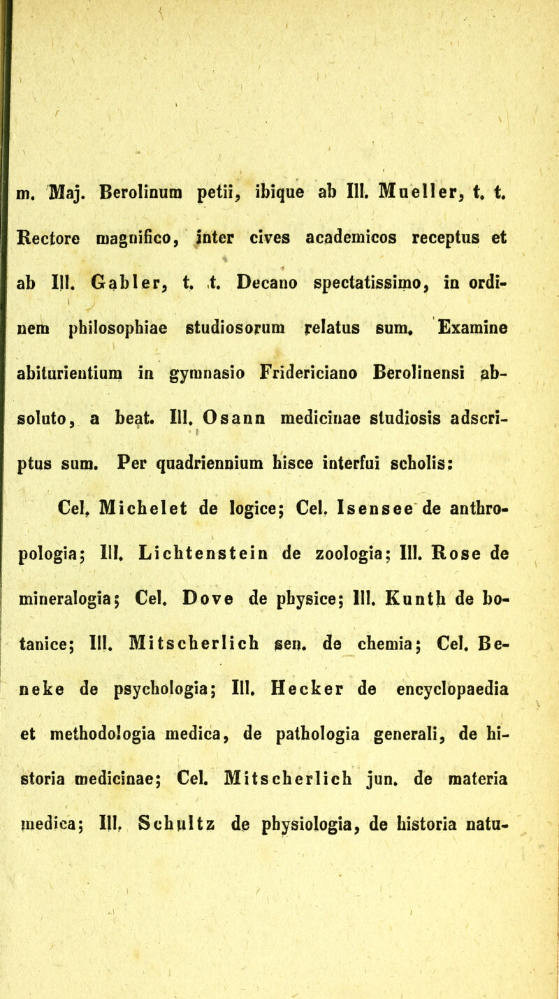 m. Maj. Berolinum petii^ ibique ab 111, Mueller^ t* t. Rectore magnifico, inter cives academicos receptus et ab 111. Gabi er, t, ,t. Decano spectatissimo, in ordi- nem philosophiae studiosorum relatus sum« Examine abiturientiun) in gymnasio Fridericiano Berolinensi ab- soluto, a beat. 111. Osann medicinae studiosis adseri- ptus sum. Per quadriennium hisce interfui scholis; Cei, Michelet de logice; Cei, Isensee de anthro- pologia; 111. Lichtenstein de zoologia; 111. Rose de mineralogia; Cei. Dove de physice; 111. Kuntb de bo- tanice; 111. Mitscherlich sen. de chemia; Cei. Be- neke de psychologia; 111. Hecker de encyclopaedia et methodologia medica, de pathologia generali, de hi- storia medicinae; Cei. Mitscherlich jun. de materia medica; 111, Scbnltz de physiologia, de historia natu-