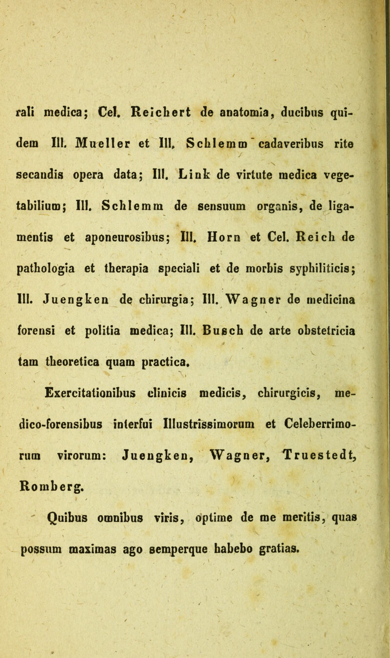 rali medica; Cei. Relcbert de anatomla, ducibus qui- dem III, Maeller et 111. Scblemm'cadaveribus rite secandis opera data; III. Link de virtute medica vege- tabilium; III. Scbiemm de sensuum organis, de liga- mentis et aponeurosibus; III. Horn et Cei. Reicb de patbologia et tberapia speciali et de morbis syphiliticis; III. Juengken de chirurgia; III. Wagner de medicina forensi et politia medica; III. Busch de arte obstetricia tam theoretica quam practica. Exercitationibus clinicis medicis, chirurgicis, me- dico-forensibus interfui Illustrissimorum et Celeberrimo- rum virorum: Juengken, Wagner, Truestedt, Romberg. ' Quibus omnibus viris, optime de me meritis, quas possum maximas ago semperque habebo gratias.