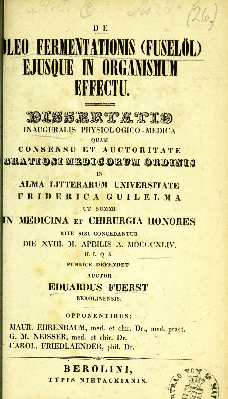 D E LEO FERllATIOMS (FUSELOL) EJUSOl® IN IRGMM ^ U. iNAUGURALIS PHYSIOL OGICO MEDICA QUAM CONSENSU ET AUCTORITATE IN ALMA LITTERARUM UNIVERSITATE FRIDERICA GUILELMA UT SUMMI N MEDICINA ET CHIRURGIA HONORES RITE SIBI CONCEDANTUR DIE XVIII. M. APRILIS A. MDCCCXLIV. H. L. Q. S. PUBLICE DEPENDET AUCTOR EDUARDUS FUERST BEROLINENSIS. OPPONENTIBUS; MAUR. EHRENBAUM, med. et chir. Dr., med. pract. G. M. NEISSER, med. et chir. Dr. CAROL. FRIEDLAENDER, phil. Dr. BEROLINI, TYPIS NIETACKIANIS. - NOf , 'S m» '■A