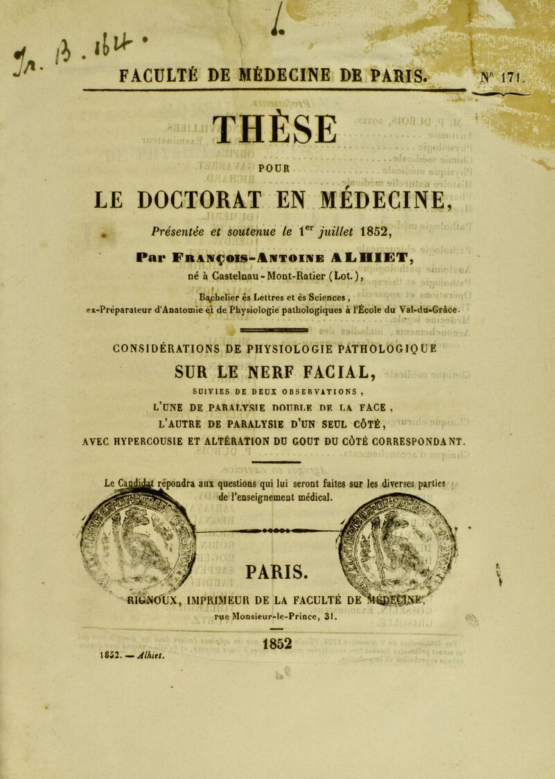 L il* • FACULTÉ DE MÉDECINE DE PARIS. THÈSE POUR LE DOCTORAT EN MÉDECINE, . Présentée et soutenue le 1er juillet 1852, Par Fraivçois-Iivtoiive JlLHIET, né à Castelnau-Mont-Ratier (Lot.), i , . u Bjychelier ès Lettres et ès Sciences , ex-Préparateur d’Anatomie et de Physiologie pathologiques à l’École du Val-du«Grâce. \ N° 171 CONSIDÉRATIONS DE PHYSIOLOGIE PATHOLOGIQUE SUR LE NERF FACIAL, SUIVIES DE DEUX OBSERVATIONS , l’une de paralysie double de la face , l’autre de paralysie d’un seul côté, AVEC HYPERCOUSIE ET ALTÉRATION DU GOUT DU CÔTÉ CORRESPONDANT. aux questions qui lui seront faites sur les diverses parties de renseignement médical. PARIS. RIGNOUX, IMPRIMEUR DE LA FACULTE DE rue Monsieur-le-Prince, 31. VY\ f. V \ 1852. — Alhiet. 1852