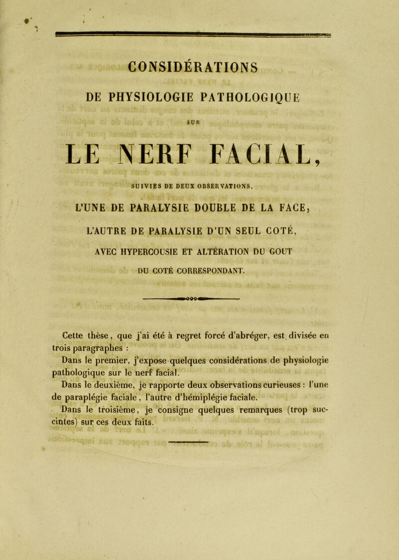 CONSIDÉRATIONS DE PHYSIOLOGIE PATHOLOGIQUE sur. LE NERF FACIAL, SUIVIES DE DEUX OBSERVATIONS, L’UNE DE PARALYSIE DOUBLE DE LA FACE, L’AUTRE DE PARALYSIE D’UN SEUL COTÉ, AVEC HYPERCOUSIE ET ALTÉRATION DU GOUT DU COTÉ CORRESPONDANT. n—HJ-frC mgim Cette thèse, que j’ai été à regret forcé d’abréger, est. divisée en trois paragraphes : Dans le premier, j’expose quelques considérations de physiologie pathologique sur le nerf facial. Dans le deuxième, je rapporte deux observations curieuses : l une de paraplégie faciale , l’autre d’hémiplégie faciale. Dans le troisième, je consigne quelques remarques (trop suc- cintes) sur ces deux faits.