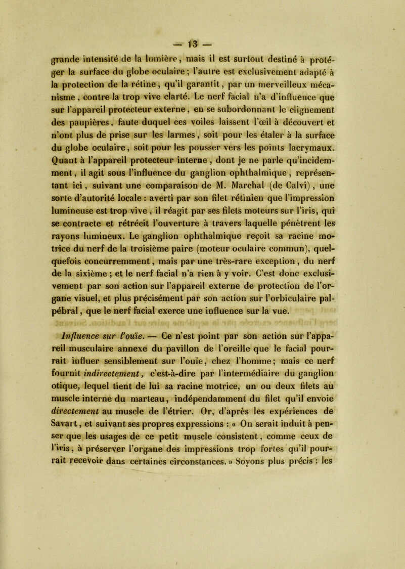 grande intensité de la lumière, mais il est surtout destiné à proté- ger la surface du globe oculaire; l’autre est exclusivement adapté à la protection de la rétine, qu’il garantit, par un merveilleux méca- nisme , contre la trop vive clarté. Le nerf facial n’a d’influence que sur l’appareil protecteur externe, en se subordonnant le clignement des paupières, faute duquel ces voiles laissent l’œil à découvert et n’ont plus de prise sur les larmes, soit pour les étaler à la surface du globe oculaire, soit pour les pousser vers les points lacrymaux. Quant à l’appareil protecteur interne, dont je ne parle qu’incidem- ment, il agit sous l’influence du ganglion ophthalmique , représen- tant ici, suivant une comparaison de M. Marchai (de Calvi), une sorte d’autorité locale : averti par son filet rétinien que l’impression lumineuse est trop vive , il réagit par ses filets moteurs sur l’iris, qui se contracte et rétrécit l’ouverture à travers laquelle pénètrent les rayons lumineux. Le ganglion ophthalmique reçoit sa racine mo- trice du nerf de la troisième paire (moteur oculaire commun), quel- quefois concurremment, mais par une très-rare exception , du nerf de la sixième ; et le nerf facial n’a rien à y voir. C’est donc exclusi- vement par son action sur l’appareil externe de protection de l’or- gane visuel, et plus précisément par son action sur l’orbiculaire pal- pébral , que le nerf facial exerce une influence sur la vue. Influence sur l'ouïe. — Ce n’est point par son action sur l’appa- reil musculaire annexe du pavillon de l’oreille que le facial pour- rait influer sensiblement sur l’ouïe, chez l’homme; mais ce nerf fournit indirectement, c’est-à-dire par l’intermédiaire du ganglion otique, lequel tient de lui sa racine motrice, un ou deux filets au muscle interne du marteau, indépendamment du filet qu’il envoie directement au muscle de l’étrier. Or, d’après les expériences de Savai t, et suivant ses propres expressions : « On serait induit à pen- ser que les usages de ce petit muscle consistent, comme ceux de l’iris, à préserver l’organe des impressions trop fortes qu’il pour- rait recevoir dans certaines circonstances. » Soyons plus précis : les