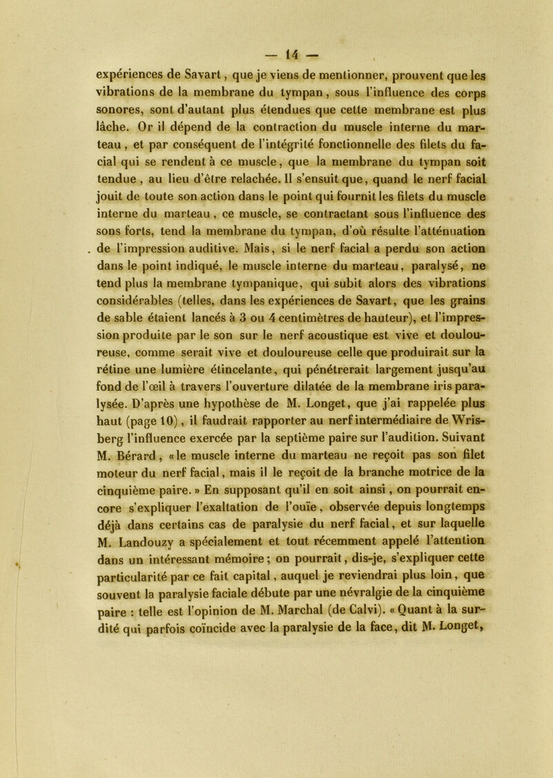 expériences de Savart, que je viens de mentionner, prouvent que les vibrations de la membrane du tympan, sous l’influence des corps sonores, sont d’autant plus étendues que cette membrane est plus lâche. Or il dépend de la contraction du muscle interne du mar- teau , et par conséquent de l’intégrité fonctionnelle des filets du fa- cial qui se rendent à ce muscle, que la membrane du tympan soit tendue , au lieu d’être relâchée. Il s’ensuit que, quand le nerf facial jouit de toute son action dans le point qui fournit les filets du muscle interne du marteau , ce muscle, se contractant sous l’influence des sons forts, tend la membrane du tympan, d’où résulte l’atténuation . de l’impression auditive. Mais, si le nerf facial a perdu son action dans le point indiqué, le muscle interne du marteau, paralysé, ne tend plus la membrane tympanique, qui subit alors des vibrations considérables (telles, dans les expériences de Savart, que les grains de sable étaient lancés à 3 ou 4 centimètres de hauteur), et l’impres- sion produite par le son sur le nerf acoustique est vive et doulou- reuse, comme serait vive et douloureuse celle que produirait sur la rétine une lumière étincelante, qui pénétrerait largement jusqu’au fond de l’œil à travers l’ouverture dilatée de la membrane iris para- lysée. D’après une hypothèse de M. Longet, que j’ai rappelée plus haut (page 10), il faudrait rapporter au nerf intermédiaire de Wris- berg l’influence exercée par la septième paire sur l’audition. Suivant M. Bérard, «le muscle interne du marteau ne reçoit pas son filet moteur du nerf facial, mais il le reçoit de la branche motrice de la cinquième paire. » En supposant qu’il en soit ainsi, on pourrait en- core s’expliquer l’exaltation de l’ouïe, observée depuis longtemps déjà dans certains cas de paralysie du nerf facial, et sur laquelle M. Landouzy a spécialement et tout récemment appelé l’attention dans un intéressant mémoire ; on pourrait, dis-je, s’expliquer cette particularité par ce fait capital, auquel je reviendrai plus loin, que souvent la paralysie faciale débute par une névralgie de la cinquième paire : telle est l’opinion de M. Marchai (de Calvi). « Quant à la sur- dité qui parfois coïncide avec la paralysie de la face, dit M. Longet,