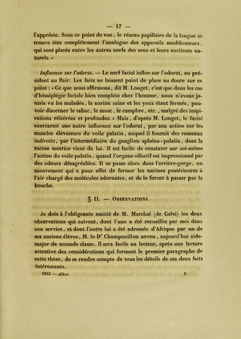 l’apprécie. Sous ce point de vue, le réseau papillaire de la langue se trouve être complètement l’analogue des appareils modificateurs, qui sont placés entre les autres nerfs des sens et leurs excitants na- turels. » Influence sur l* odorat. — Le nerf facial influe sur l’odorat, en pré- sidant au flair. Les faits ne laissent point de place au doute sur ce point : « Ce que nous affirmons, dit M. Longet, c’est que dans les cas d’hémiplégie faciale bien complète chez l’homme, nous n’avons ja- mais vu les malades, la narine saine et les yeux étant fermés, pou- voir discerner le tabac, le musc, le camphre, etc., malgré des inspi- rations réitérées et profondes.» Mais, d’après M. Longet, le facial exercerait une autre influence sur l’odorat, par son action sur les muscles élévateurs du voile palatin, auquel il fournit des rameaux indirects, par l’intermédiaire du ganglion sphéno-palatin, dont la racine motrice vient de lui. Il est facile de constater sur soi-même l’action du voile palatin, quand l’organe olfactif est impressionné par des odeurs désagréables. Il se passe alors dans l’arrière-gorge, un mouvement qui a pour effet de fermer les narines postérieures à l’air chargé des molécules odorantes, et de le forcer à passer par la bouche. § II. — Observations. Je dois à l’obligeante amitié de M. Marchai (de Calvi) les deux observations qui suivent, dont l’une a été recueillie par moi dans son service, et dont l’autre lui a été adressée d’Afrique par un de ses anciens élèves, M. le Dr Champouillon neveu , aujourd’hui aide- major de seconde classe. Il sera facile au lecteur, après une lecture attentive des considérations qui forment le premier paragraphe de cette thèse, de se rendre compte de tous les détails de ces deux faits intéressants. 1852. —- Alhiet. a