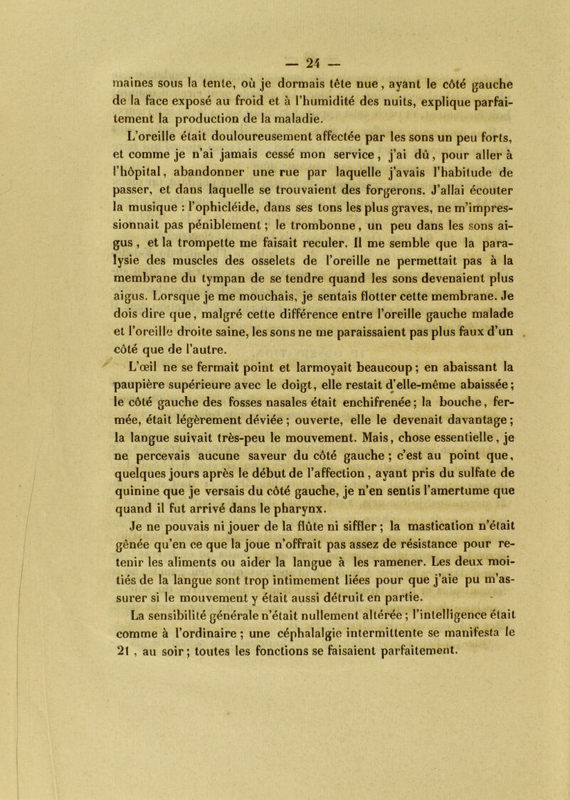 maines sous la tente, où je dormais tête nue, ayant le côté gauche de la face exposé au froid et à l’humidité des nuits, explique parfai- tement la production de la maladie. L’oreille était douloureusement affectée par les sons un peu forts, et comme je n’ai jamais cessé mon service, j’ai dû, pour aller à l’hôpital, abandonner une rue par laquelle j’avais l’habitude de passer, et dans laquelle se trouvaient des forgerons. J’allai écouter la musique ; l’ophicléide, dans ses tons les plus graves, ne m’impres- sionnait pas péniblement ; le trombonne, un peu dans les sons ai- gus , et la trompette me faisait reculer. Il me semble que la para- lysie des muscles des osselets de l’oreille ne permettait pas à la membrane du tympan de se tendre quand les sons devenaient plus aigus. Lorsque je me mouchais, je sentais flotter cette membrane. Je dois dire que, malgré cette différence entre l’oreille gauche malade et l’oreille droite saine, les sons ne me paraissaient pas plus faux d’un côté que de l’autre. L’œil ne se fermait point et larmoyait beaucoup ; en abaissant la paupière supérieure avec le doigt, elle restait d’elle-même abaissée; le côté gauche des fosses nasales était enchifrenée ; la bouche, fer- mée, était légèrement déviée ; ouverte, elle le devenait davantage; la langue suivait très-peu le mouvement. Mais, chose essentielle, je ne percevais aucune saveur du côté gauche ; c’est au point que, quelques jours après le début de l’affection, ayant pris du sulfate de quinine que je versais du côté gauche, je n’en sentis l’amertume que quand il fut arrivé dans le pharynx. Je ne pouvais ni jouer de la flûte ni siffler ; la mastication n’était gênée qu’en ce que la joue n’offrait pas assez de résistance pour re- tenir les aliments ou aider la langue à les ramener. Les deux moi- tiés de la langue sont trop intimement liées pour que j’aie pu m’as- surer si le mouvement y était aussi détruit en partie. La sensibilité générale n’était nullement altérée ; l’intelligence était comme à l’ordinaire ; une céphalalgie intermittente se manifesta le 2t , au soir ; toutes les fonctions se faisaient parfaitement.