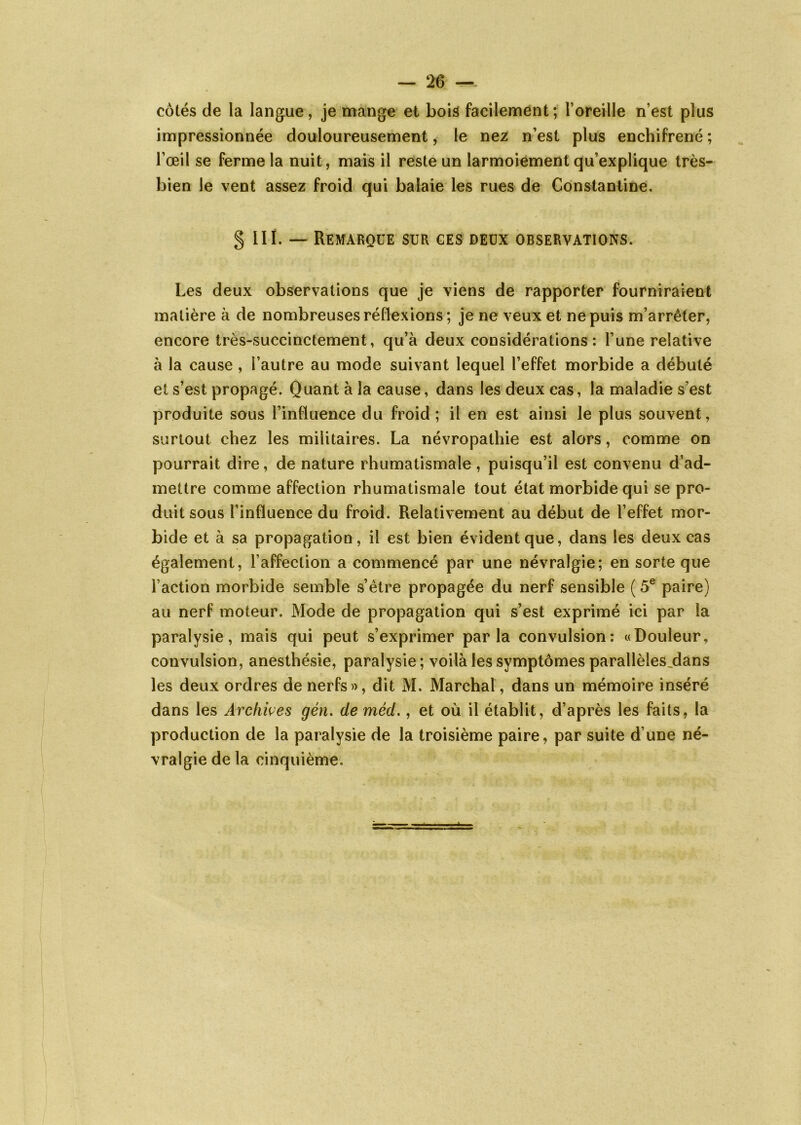 côtés de la langue, je mange et bois facilement; l’oreille n’est plus impressionnée douloureusement, le nez n’est plus enchifrené ; l’œil se ferme la nuit, mais il reste un larmoiement qu’explique très- bien le vent assez froid qui balaie les rues de Constantine. § III. — Remarque sur ces deux observations. Les deux observations que je viens de rapporter fourniraient matière à de nombreuses réflexions; je ne veux et ne puis m’arrêter, encore très-succinctement, qu’à deux considérations: l’une relative à la cause , l’autre au mode suivant lequel l’effet morbide a débuté et s’est propagé. Quant à la cause, dans les deux cas, la maladie s’est produite sous l’influence du froid; il en est ainsi le plus souvent, surtout chez les militaires. La névropathie est alors, comme on pourrait dire, de nature rhumatismale, puisqu’il est convenu d’ad- mettre comme affection rhumatismale tout état morbide qui se pro- duit sous l’influence du froid. Relativement au début de l’effet mor- bide et à sa propagation , il est bien évident que, dans les deux cas également, l’affection a commencé par une névralgie; en sorte que l’action morbide semble s’être propagée du nerf sensible ( 5e paire) au nerf moteur. Mode de propagation qui s’est exprimé ici par la paralysie, mais qui peut s’exprimer parla convulsion: «Douleur, convulsion, anesthésie, paralysie; voilà les symptômes parallèles_dans les deux ordres de nerfs», dit M. Marchai, dans un mémoire inséré dans les Archives gén. de méd., et où il établit, d’après les faits, la production de la paralysie de la troisième paire, par suite d une né- vralgie de la cinquième.