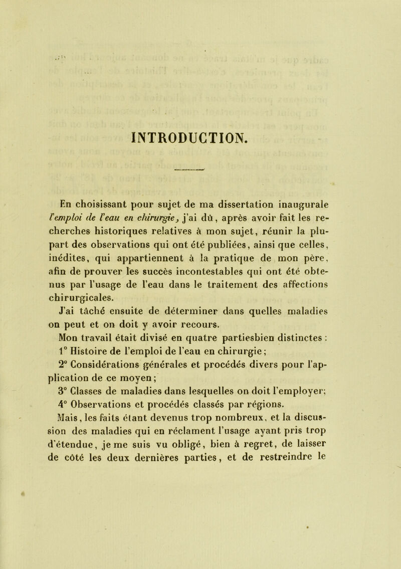 INTRODUCTION. En choisissant pour sujet de ma dissertation inaugurale T emploi de l'eau en chirurgie, j’ai dû, après avoir fait les re- cherches historiques relatives à mon sujet, réunir la plu- part des observations qui ont été publiées, ainsi que celles, inédites, qui appartiennent à la pratique de mon père, afin de prouver les succès incontestables qui ont été obte- nus par l’usage de l’eau dans le traitement des affections chirurgicales. J’ai tâché ensuite de déterminer dans quelles maladies on peut et on doit y avoir recours. Mon travail était divisé en quatre partiesbien distinctes : 1° Histoire de l’emploi de l’eau en chirurgie ; 2° Considérations générales et procédés divers pour l’ap- plication de ce moyen; 3° Classes de maladies dans lesquelles on doit l’employer; 4° Observations et procédés classés par régions. Mais, les faits étant devenus trop nombreux, et la discus- sion des maladies qui en réclament l’usage ayant pris trop d’étendue, je me suis vu obligé, bien à regret, de laisser de côté les deux dernières parties, et de restreindre le