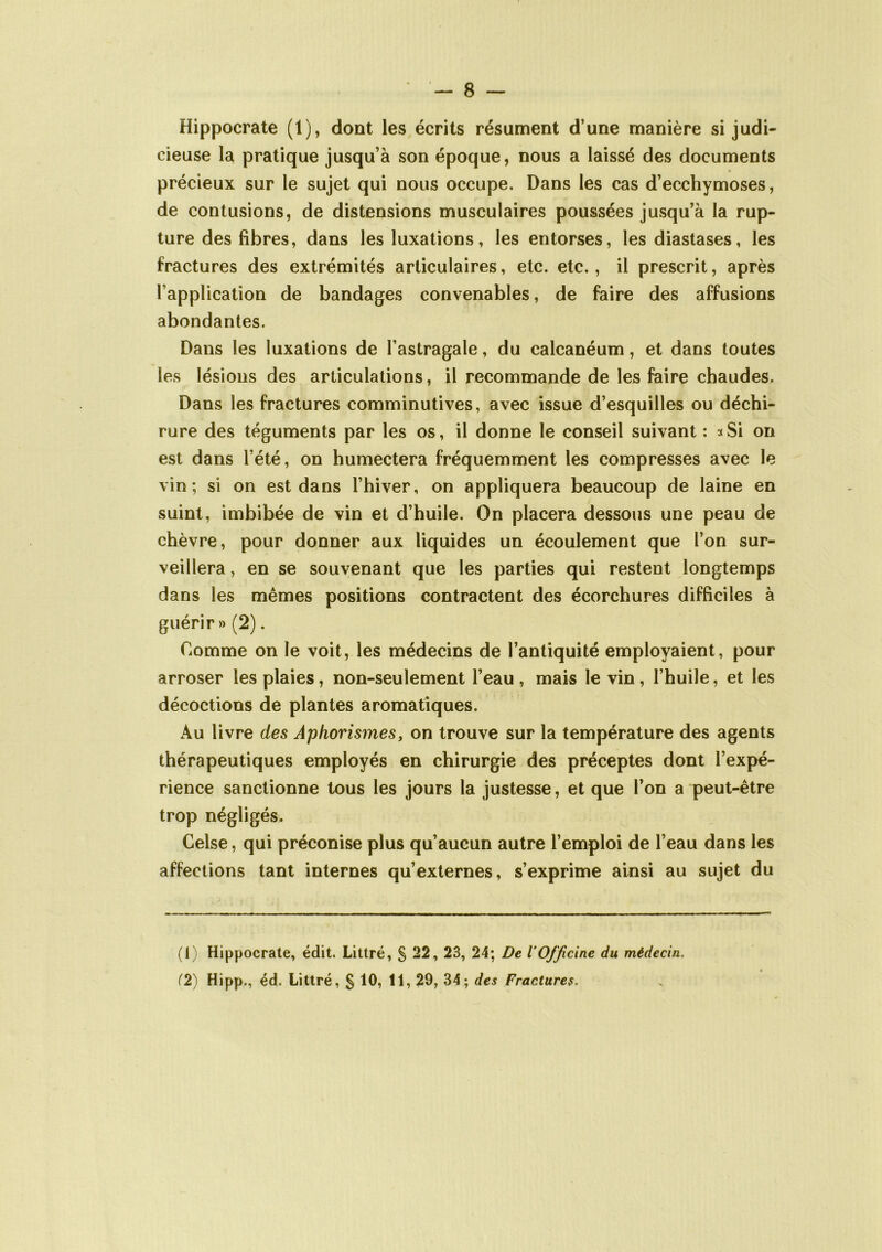 Hippocrate (1), dont les écrits résument d’une manière si judi- cieuse la pratique jusqu’à son époque, nous a laissé des documents précieux sur le sujet qui nous occupe. Dans les cas d’ecchymoses, de contusions, de distensions musculaires poussées jusqu’à la rup- ture des fibres, dans les luxations, les entorses, les diastases, les fractures des extrémités articulaires, etc. etc., il prescrit, après l’application de bandages convenables, de faire des affusions abondantes. Dans les luxations de l’astragale, du calcanéum, et dans toutes les lésions des articulations, il recommande de les faire chaudes. Dans les fractures comminutives, avec issue d’esquilles ou déchi- rure des téguments par les os, il donne le conseil suivant : a Si on est dans l’été, on humectera fréquemment les compresses avec le vin; si on est dans l’hiver, on appliquera beaucoup de laine en suint, imbibée de vin et d’huile. On placera dessous une peau de chèvre, pour donner aux liquides un écoulement que l’on sur- veillera , en se souvenant que les parties qui restent longtemps dans les mêmes positions contractent des écorchures difficiles à guérir» (2). Comme on le voit, les médecins de l’antiquité employaient, pour arroser les plaies, non-seulement l’eau , mais le vin, l’huile, et les décoctions de plantes aromatiques. Au livre des Aphorismes, on trouve sur la température des agents thérapeutiques employés en chirurgie des préceptes dont l’expé- rience sanctionne tous les jours la justesse, et que l’on a peut-être trop négligés. Celse, qui préconise plus qu’aucun autre l’emploi de l’eau dans les affections tant internes qu’externes, s’exprime ainsi au sujet du (1) Hippocrate, édit. Littré, § 22, 23, 24; De VOfficine du médecin. (2) Hipp., éd. Littré, § 10, 11, 29, 34; des Fractures.