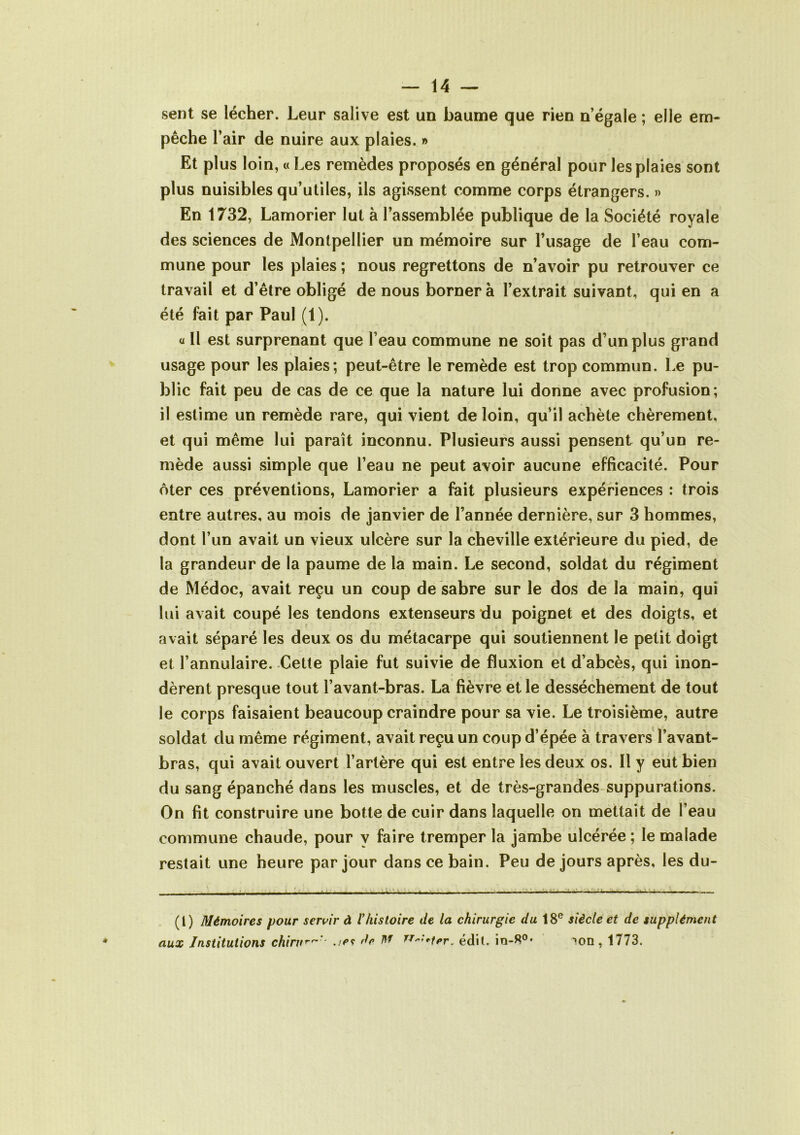 sent se lécher. Leur salive est un baume que rien n’égale ; elle em- pêche l’air de nuire aux plaies. » Et plus loin, « Les remèdes proposés en général pour les plaies sont plus nuisibles qu’utiles, ils agissent comme corps étrangers. » En 1732, Lamorier lut à l’assemblée publique de la Société royale des sciences de Montpellier un mémoire sur l’usage de l’eau com- mune pour les plaies ; nous regrettons de n’avoir pu retrouver ce travail et d’être obligé de nous bornera l’extrait suivant, qui en a été fait par Paul (1). a II est surprenant que l’eau commune ne soit pas d’un plus grand usage pour les plaies; peut-être le remède est trop commun. Le pu- blic fait peu de cas de ce que la nature lui donne avec profusion; il estime un remède rare, qui vient de loin, qu’il achète chèrement, et qui même lui paraît inconnu. Plusieurs aussi pensent qu’un re- mède aussi simple que l’eau ne peut avoir aucune efficacité. Pour ôter ces préventions, Lamorier a fait plusieurs expériences : trois entre autres, au mois de janvier de l’année dernière, sur 3 hommes, dont l’un avait un vieux ulcère sur la cheville extérieure du pied, de la grandeur de la paume de la main. Le second, soldat du régiment de Médoc, avait reçu un coup de sabre sur le dos de la main, qui lui avait coupé les tendons extenseurs du poignet et des doigts, et avait séparé les deux os du métacarpe qui soutiennent le petit doigt et l’annulaire. Cette plaie fut suivie de fluxion et d’abcès, qui inon- dèrent presque tout l’avant-bras. La fièvre et le dessèchement de tout le corps faisaient beaucoup craindre pour sa vie. Le troisième, autre soldat du même régiment, avait reçu un coup d’épée à travers l’avant- bras, qui avait ouvert l’artère qui est entre les deux os. Il y eut bien du sang épanché dans les muscles, et de très-grandes suppurations. On fit construire une botte de cuir dans laquelle on mettait de l’eau commune chaude, pour y faire tremper la jambe ulcérée ; le malade restait une heure par jour dans ce bain. Peu de jours après, les du- (t) Mémoires pour servir à Vhistoire de la chirurgie du 18e siècle et de supplément aux Institutions chint*-^' dr M n^-tPr. édit. io-R0, >on, 1773.