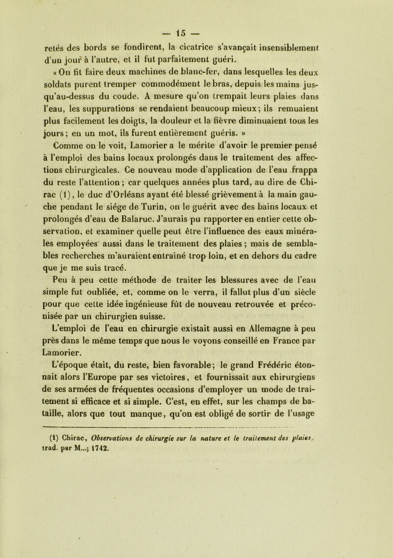 retés des bords se fondirent, la cicatrice s’avançait insensiblement d’un jour à l’autre, et il fut parfaitement guéri. « On fit faire deux machines de blanc-fer, dans lesquelles les deux soldats purent tremper commodément le bras, depuis les mains jus- qu’au-dessus du coude. A mesure qu’on trempait leurs plaies dans l’eau, les suppurations se rendaient beaucoup mieux; ils remuaient plus facilement les doigts, la douleur et la fièvre diminuaient tous les jours ; en un mot, ils furent entièrement guéris. » Comme on le voit, Lamorier a le mérite d’avoir le premier pensé à l’emploi des bains locaux prolongés dans le traitement des affec- tions chirurgicales. Ce nouveau mode d’application de l’eau frappa du reste l’attention ; car quelques années plus tard, au dire de Chi- rac (1), le duc d’Orléans ayant été blessé grièvement à la main gau- che pendant le siège de Turin, on le guérit avec des bains locaux et prolongés d’eau de Balaruc. J’aurais pu rapporter en entier cette ob- servation, et examiner quelle peut être l’influence des eaux minéra- les employées aussi dans le traitement des plaies ; mais de sembla- bles recherches m’auraient entraîné trop loin, et en dehors du cadre que je me suis tracé. Peu à peu cette méthode de traiter les blessures avec de l’eau simple fut oubliée, et, comme on le verra, il fallut plus d’un siècle pour que cette idée ingénieuse fût de nouveau retrouvée et préco- nisée par un chirurgien suisse. L’emploi de l’eau en chirurgie existait aussi en Allemagne à peu près dans le même temps que nous le voyons conseillé en France par Lamorier. L’époque était, du reste, bien favorable; le grand Frédéric éton- nait alors l’Europe par ses victoires, et fournissait aux chirurgiens de ses armées de fréquentes occasions d’employer un mode de trai- tement si efficace et si simple. C’est, en effet, sur les champs de ba- taille, alors que tout manque, qu’on est obligé de sortir de l’usage (1) Chirac, Observations de chirurgie sur la nature et le traitement des plaies, trad. par M...j 1742.