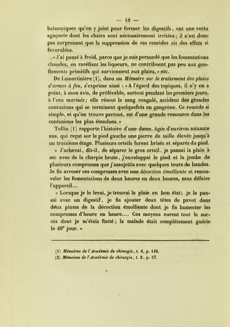 balsamiques qu’on y joint pour former les digestifs, ont une vertu agaçante dont les chairs sont nécessairement irritées ; il n’est donc pas surprenant que la suppression de ces remèdes ait des effets si favorables. « J’ai pansé à froid, parce que je suis persuadé que les fomentations chaudes, en raréfiant les liqueurs, ne contribuent pas peu aux gon- flements primitifs qui surviennent aux plaies, » etc. De Lamartinière (1), dans un Mémoire sur le traitement des plaies d'armes à feu, s’exprime ainsi i « A l’égard des topiques, il n’y en a point, à mon avis, de préférable, surtout pendant les premiers jours, à Veau marinée; elle résout le sang coagulé, accident des grandes contusions qui se terminent quelquefois en gangrène. Ce remède si simple, et qu’on trouve partout, est d’une grande ressource dans les contusions les plus étendues. » Tollin (1) rapporte l’histoire d’une dame, âgée d’environ soixante ans, qui reçut sur le pied gauche une pierre de taille élevée jusqu’à un troisième étage. Plusieurs orteils furent brisés et séparés du pied. « J’achevai, dit-il, de séparer le gros orteil, je pansai la plaie à sec avec de la charpie brute, j’enveloppai le pied et la jambe de plusieurs compresses que j’assujettis avec quelques tours d^e bandes. Je fis arroser ces compresses avec une décoction émolliente et renou- veler les fomentations de deux heures en deux heures, sans défaire l’appareil... « Lorsque je le levai, je trouvai la plaie en bon état; je la pan- sai avec un digestif, je fis ajouter deux têtes de pavot dans deux pintes de la décoction émolliente dont je fis humecter les compresses d’heure en heure.... Ces moyens eurent tout le suc- cès dont je m’étais flatté \ la malade était complètement guérie le 48e jour. » (1) Mémoires de VAcadémie de chirurgie ,t. 4, p. 145. (2) Mémoires de VAcadémie de chirurgie, t. 2, p. 57.