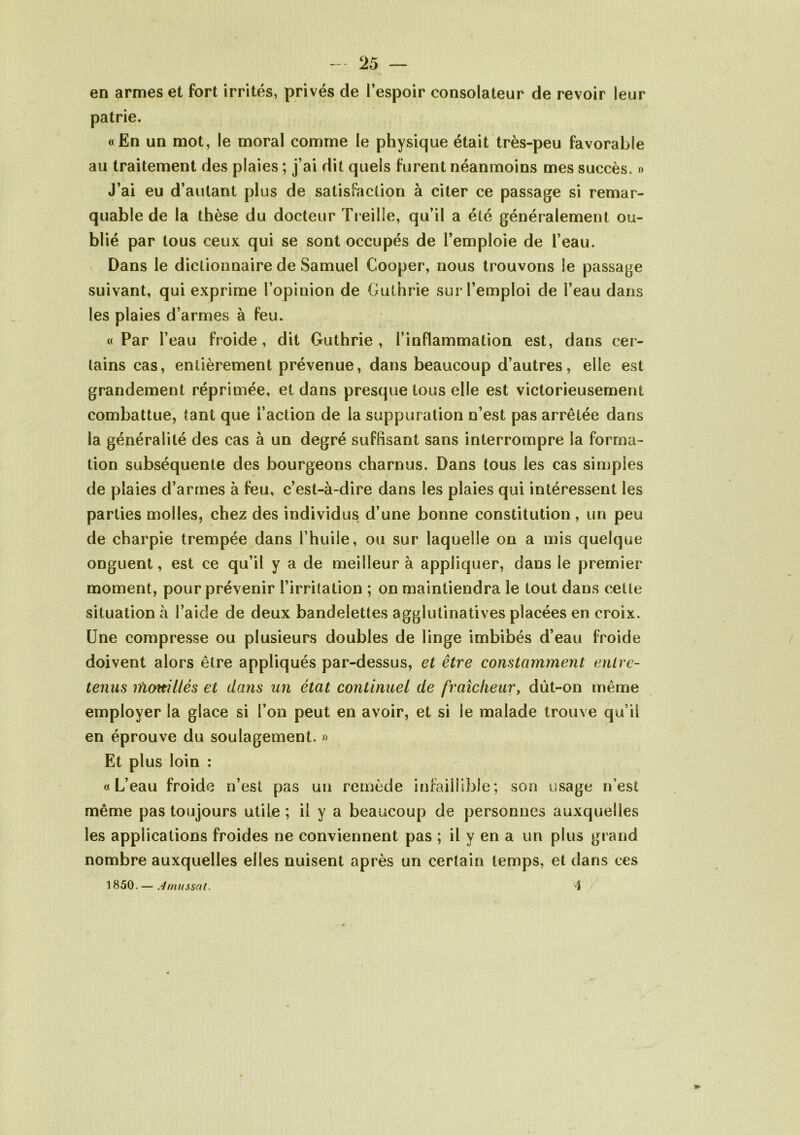 en armes et fort irrités, privés de l’espoir consolateur de revoir leur patrie. «En un mot, le moral comme le physique était très-peu favorable au traitement des plaies ; j’ai dit quels furent néanmoins mes succès. » J’ai eu d’autant plus de satisfaction à citer ce passage si remar- quable de la thèse du docteur Treille, qu’il a été généralement ou- blié par tous ceux qui se sont occupés de l’emploie de l’eau. Dans le dictionnaire de Samuel Cooper, nous trouvons le passage suivant, qui exprime l’opinion de Guthrie sur l’emploi de l’eau dans les plaies d’armes à feu. «Par l’eau froide, dit Guthrie , l’inflammation est, dans cer- tains cas, entièrement prévenue, dans beaucoup d’autres, elle est grandement réprimée, et dans presque tous elle est victorieusement combattue, tant que l’action de la suppuration n’est pas arrêtée dans la généralité des cas à un degré suffisant sans interrompre la forma- tion subséquente des bourgeons charnus. Dans tous les cas simples de plaies d’armes à feu, c’est-à-dire dans les plaies qui intéressent les parties molles, chez des individus d’une bonne constitution, un peu de charpie trempée dans l’huile, ou sur laquelle on a mis quelque onguent, est ce qu’il y a de meilleur à appliquer, dans le premier moment, pour prévenir l’irritation ; on maintiendra le tout dans cette situation à l’aide de deux bandelettes agglutinatives placées en croix. Une compresse ou plusieurs doubles de linge imbibés d’eau froide doivent alors être appliqués par-dessus, et être constamment entre- tenus mouillés et dans un état continuel de fraîcheur, dùt-on même employer la glace si l’on peut en avoir, et si le malade trouve qu’il en éprouve du soulagement. » Et plus loin : «L’eau froide n’est pas un remède infaillible; son usage n’est même pas toujours utile ; il y a beaucoup de personnes auxquelles les applications froides ne conviennent pas ; il y en a un plus grand nombre auxquelles elles nuisent après un certain temps, et dans ces 1850.— Jmussnt. 4