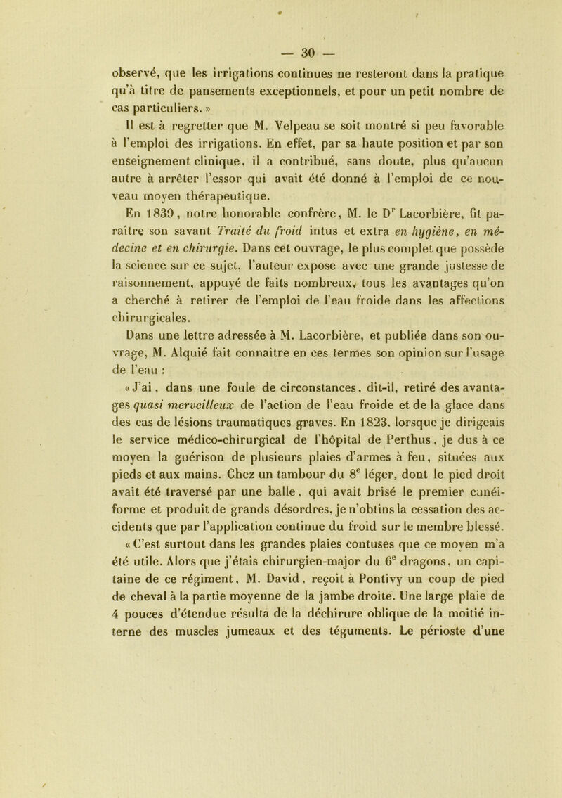 * I — 30 — observé, que les irrigations continues ne resteront dans la pratique qu’à titre de pansements exceptionnels, et pour un petit nombre de cas particuliers. » Il est à regretter que M. Velpeau se soit montré si peu favorable à l’emploi des irrigations. En effet, par sa haute position et par son enseignement clinique, il a contribué, sans doute, plus qu’aucun autre à arrêter l’essor qui avait été donné à l’emploi de ce nou- veau moyen thérapeutique. En 1839, notre honorable confrère, M. le D' Lacorbière, fit pa- raître son savant Traité du froid intus et extra en hygiène, en mé- decine et en chirurgie. Dans cet ouvrage, le plus complet que possède la science sur ce sujet, l’auteur expose avec une grande justesse de raisonnement, appuyé de faits nombreux, tous les avantages qu’on a cherché à retirer de l’emploi de l’eau froide dans les affections chirurgicales. Dans une lettre adressée à M. Lacorbière, et publiée dans son ou- vrage, M. Alquié fait connaître en ces termes son opinion sur l’usage de l’eau : «J’ai, dans une foule de circonstances, dit-il, retiré des avanta- ges quasi merveilleux de l’action de l’eau froide et de la glace dans des cas de lésions traumatiques graves. En 1823, lorsque je dirigeais le service médico-chirurgical de l’hôpital de Perthus, je dus à ce moyen la guérison de plusieurs plaies d’armes à feu, situées aux pieds et aux mains. Chez un tambour du 8e léger, dont le pied droit avait été traversé par une balle, qui avait brisé le premier cunéi- forme et produit de grands désordres, je n’obtins la cessation des ac- cidents que par l’application continue du froid sur le membre blessé. « C’est surtout dans les grandes plaies contuses que ce moyen m’a été utile. Alors que j’étais chirurgien-major du 6e dragons, un capi- taine de ce régiment, M. David, reçoit à Pontivy un coup de pied de cheval à la partie moyenne de la jambe droite. Une large plaie de 4 pouces d’étendue résulta de la déchirure oblique de la moitié in- terne des muscles jumeaux et des téguments. Le périoste d’une /