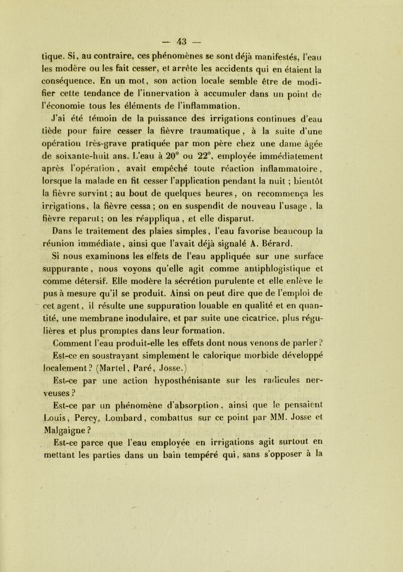 tique. Si, au contraire, ces phénomènes se sont déjà manifestés, Peau les modère ou les fait cesser, et arrête les accidents qui en étaient la conséquence. En un mot, son action locale semble être de modi- fier cette tendance de l’innervation à accumuler dans un point de l’économie tous les éléments de l’inflammation. J’ai été témoin de la puissance des irrigations continues d’eau tiède pour faire cesser la lièvre traumatique, à la suite d’une opération très-grave pratiquée par mon père chez une dame âgée de soixante-huit ans. L’eau à 20° ou 22°, employée immédiatement après l’opération, avait empêché toute réaction inflammatoire, lorsque la malade en lit cesser l’application pendant la nuit ; bientôt la lièvre survint ; au bout de quelques heures, on recommença les irrigations, la lièvre cessa; on en suspendit de nouveau l’usage , la fièvre reparut; on les réappliqua, et elle disparut. Dans le traitement des plaies simples, l’eau favorise beaucoup la réunion immédiate, ainsi que l’avait déjà signalé A. Bérard. Si nous examinons les effets de l’eau appliquée sur une surface suppurante , nous voyons qu’elle agit comme antiphlogistique et comme détersif. Elle modère la sécrétion purulente et elle enlève le pus à mesure qu’il se produit. Ainsi on peut dire que de l’emploi de cet agent, il résulte une suppuration louable en qualité et en quan- tité, une membrane inodulaire, et par suite une cicatrice, plus régu- lières et plus promptes dans leur formation. Comment l’eau produit-elle les effets dont nous venons de parler? Est-ce en soustrayant simplement le calorique morbide développé localement? (Martel, Paré, Josse.) Est-ce par une action hyposthénisante sur les radicules ner- veuses ? Est-ce par un phénomène d’absorption, ainsi que le pensaient Louis, Percy, Lombard, combattus sur ce point par MM. Josse et Malgaigne ? Est-ce parce que l’eau employée en irrigations agit surtout en mettant les parties dans un bain tempéré qui, sans s’opposer à la