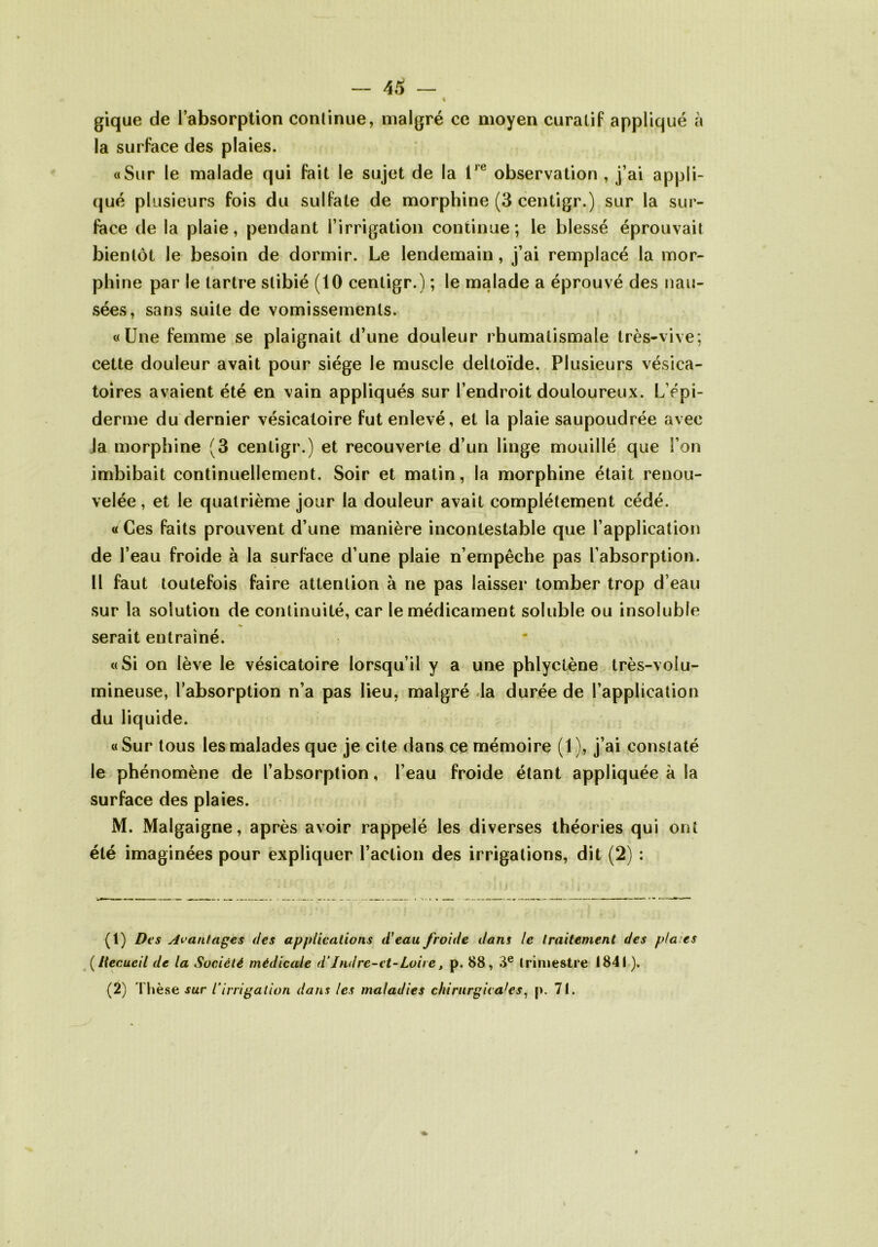 % gique de l’absorption continue, malgré ce moyen curatif appliqué à la surface des plaies. «Sur le malade qui fait le sujet de la l,e observation , j’ai appli- qué plusieurs fois du sulfate de morphine (3 centigr.) sur la sur- face de la plaie, pendant l’irrigation continue; le blessé éprouvait bientôt le besoin de dormir. Le lendemain, j’ai remplacé la mor- phine par le tartre slibié (10 centigr.) ; le malade a éprouvé des nau- sées, sans suite de vomissements. «Une femme se plaignait d’une douleur rhumatismale très-vive; cette douleur avait pour siège le muscle deltoïde. Plusieurs vésica- toires avaient été en vain appliqués sur l’endroit douloureux. L’épi- derme du dernier vésicatoire fut enlevé, et la plaie saupoudrée avec la morphine (3 centigr.) et recouverte d’un linge mouillé que l’on imbibait continuellement. Soir et matin, la morphine était renou- velée , et le quatrième jour la douleur avait complètement cédé. « Ces faits prouvent d’une manière incontestable que l’application de l’eau froide à la surface d’une plaie n’empêche pas l’absorption. Il faut toutefois faire attention à ne pas laisser tomber trop d’eau sur la solution de continuité, car le médicament soluble ou insoluble serait entraîné. «Si on lève le vésicatoire lorsqu’il y a une phlyctène très-volu- mineuse, l’absorption n’a pas lieu, malgré la durée de l’application du liquide. « Sur tous les malades que je cite dans ce mémoire (1 ), j’ai constaté le phénomène de l’absorption, l’eau froide étant appliquée à la surface des plaies. M. Malgaigne, après avoir rappelé les diverses théories qui ont été imaginées pour expliquer l’action des irrigations, dit (2) : (1) Des Avantages des applications d'eau froide dans le traitement des p/a.es (Recueil de la Société médicale d‘Indre-et-Loire, p. 88, 3e trimestre 1841 ). (2) Thèse sur l’irrigation dans les maladies chirurgicales, p. 71.