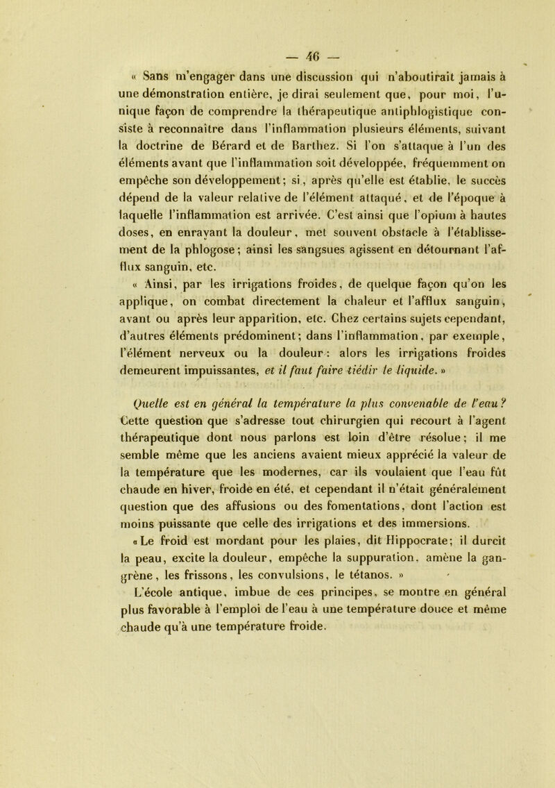 « Sans m’engager dans une discussion qui n’aboutirait jamais à une démonstration entière, je dirai seulement que, pour moi, l’u- nique façon de comprendre la thérapeutique antiphlogistique con- siste à reconnaître dans l’inflammation plusieurs éléments, suivant la doctrine de Bérard et de Barthez. Si l’on s’attaque à l’un des éléments avant que l’inflammation soit développée, fréquemment on empêche son développement ; si, après qu’elle est établie, le succès dépend de la valeur relative de l’élément attaqué, et de l’époque à laquelle l’inflammalion est arrivée. C’est ainsi que l’opium à hautes doses, en enravant la douleur, met souvent obstacle à l’établisse- ment de la phlogose; ainsi les sangsues agissent en détournant l’af- flux sanguin, etc. « Ainsi, par les irrigations froides, de quelque façon qu’on les applique, on combat directement la chaleur et l’afflux sanguin, avant ou après leur apparition, etc. Chez certains sujets cependant, d’autres éléments prédominent; dans l’inflammation, par exemple, l’élément nerveux ou la douleur : alors les irrigations froides demeurent impuissantes, et il faut faire tiédir le liquide. » Quelle est en général la température la plus convenable de l’eau ? Cette question que s’adresse tout chirurgien qui recourt à l’agent thérapeutique dont nous parlons est loin d’être résolue ; il me semble même que les anciens avaient mieux apprécié la valeur de la température que les modernes, car ils voulaient que l’eau fût chaude en hiver, froide en été, et cependant il n’était généralement question que des affusions ou des fomentations, dont l’action est moins puissante que celle des irrigations et des immersions. a Le froid est mordant pour les plaies, dit Hippocrate; il durcit la peau, excite la douleur, empêche la suppuration, amène la gan- grène, les frissons, les convulsions, le tétanos. » L’école antique, imbue de ces principes, se montre en général plus favorable à l’emploi de l’eau à une température douce et même chaude qu’à une température froide.