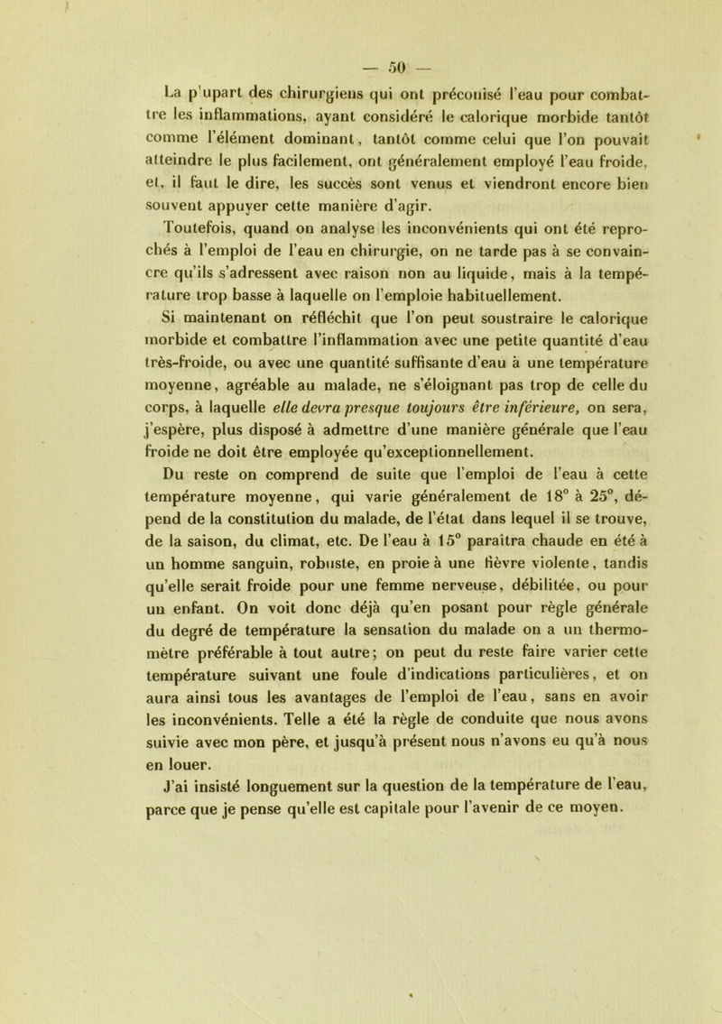 La p'upart des chirurgiens qui ont préconisé l’eau pour combat- tre les inflammations, ayant considéré le calorique morbide tantôt comme l’élément dominant, tantôt comme celui que l’on pouvait atteindre le plus facilement, ont généralement employé l’eau froide, et, il faut le dire, les succès sont venus et viendront encore bien souvent appuyer cette manière d’agir. Toutefois, quand on analyse les inconvénients qui ont été repro- chés à l’emploi de l’eau en chirurgie, on ne tarde pas à se convain- cre qu’ils s’adressent avec raison non au liquide, mais à la tempé- rature trop basse à laquelle on l’emploie habituellement. Si maintenant on réfléchit que l’on peut soustraire le calorique morbide et combattre l’inflammation avec une petite quantité d’eau  • très-froide, ou avec une quantité suffisante d’eau à une température moyenne, agréable au malade, ne s’éloignant pas trop de celle du corps, à laquelle elle devra presque toujours être inférieure, on sera, j’espère, plus disposé à admettre d’une manière générale que l’eau froide ne doit être employée qu’exceptionnellement. Du reste on comprend de suite que l’emploi de l’eau à cette température moyenne, qui varie généralement de 18° à 25°, dé- pend de la constitution du malade, de l’état dans lequel il se trouve, de la saison, du climat, etc. De l’eau à 15° paraîtra chaude en été à un homme sanguin, robuste, en proie à une fièvre violente, tandis qu’elle serait froide pour une femme nerveuse, débilitée, ou pour un enfant. On voit donc déjà qu’en posant pour règle générale du degré de température la sensation du malade on a un thermo- mètre préférable à tout autre ; on peut du reste faire varier cette température suivant une foule d’indications particulières, et on aura ainsi tous les avantages de l’emploi de l’eau, sans en avoir les inconvénients. Telle a été la règle de conduite que nous avons suivie avec mon père, et jusqu’à présent nous n’avons eu qu’à nous en louer. J’ai insisté longuement sur la question de la température de l’eau, parce que je pense qu’elle est capitale pour l’avenir de ce moyen.